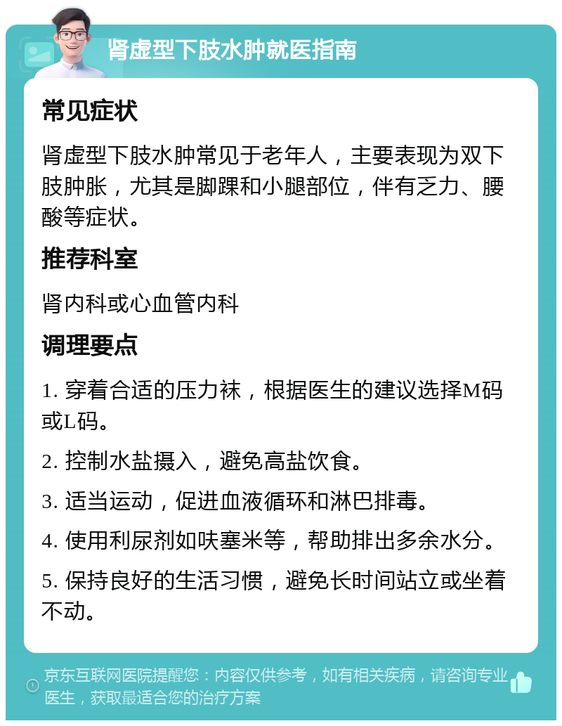 肾虚型下肢水肿就医指南 常见症状 肾虚型下肢水肿常见于老年人，主要表现为双下肢肿胀，尤其是脚踝和小腿部位，伴有乏力、腰酸等症状。 推荐科室 肾内科或心血管内科 调理要点 1. 穿着合适的压力袜，根据医生的建议选择M码或L码。 2. 控制水盐摄入，避免高盐饮食。 3. 适当运动，促进血液循环和淋巴排毒。 4. 使用利尿剂如呋塞米等，帮助排出多余水分。 5. 保持良好的生活习惯，避免长时间站立或坐着不动。