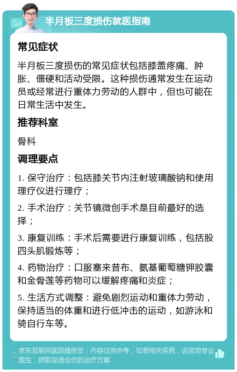 半月板三度损伤就医指南 常见症状 半月板三度损伤的常见症状包括膝盖疼痛、肿胀、僵硬和活动受限。这种损伤通常发生在运动员或经常进行重体力劳动的人群中，但也可能在日常生活中发生。 推荐科室 骨科 调理要点 1. 保守治疗：包括膝关节内注射玻璃酸钠和使用理疗仪进行理疗； 2. 手术治疗：关节镜微创手术是目前最好的选择； 3. 康复训练：手术后需要进行康复训练，包括股四头肌锻炼等； 4. 药物治疗：口服塞来昔布、氨基葡萄糖钾胶囊和金骨莲等药物可以缓解疼痛和炎症； 5. 生活方式调整：避免剧烈运动和重体力劳动，保持适当的体重和进行低冲击的运动，如游泳和骑自行车等。