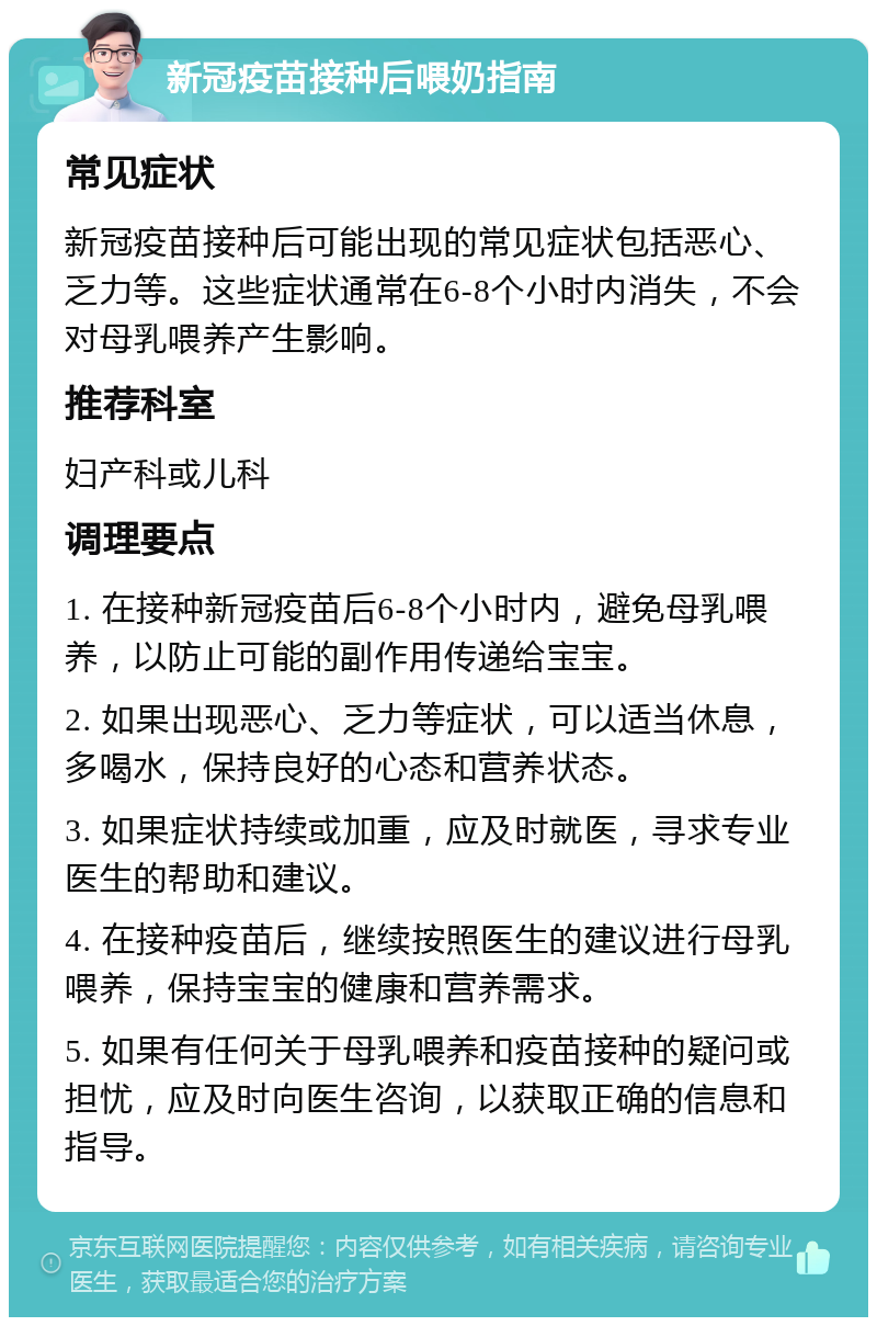 新冠疫苗接种后喂奶指南 常见症状 新冠疫苗接种后可能出现的常见症状包括恶心、乏力等。这些症状通常在6-8个小时内消失，不会对母乳喂养产生影响。 推荐科室 妇产科或儿科 调理要点 1. 在接种新冠疫苗后6-8个小时内，避免母乳喂养，以防止可能的副作用传递给宝宝。 2. 如果出现恶心、乏力等症状，可以适当休息，多喝水，保持良好的心态和营养状态。 3. 如果症状持续或加重，应及时就医，寻求专业医生的帮助和建议。 4. 在接种疫苗后，继续按照医生的建议进行母乳喂养，保持宝宝的健康和营养需求。 5. 如果有任何关于母乳喂养和疫苗接种的疑问或担忧，应及时向医生咨询，以获取正确的信息和指导。