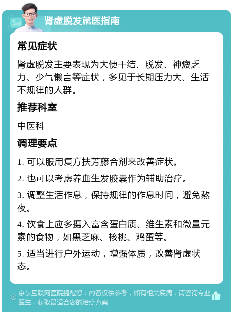 肾虚脱发就医指南 常见症状 肾虚脱发主要表现为大便干结、脱发、神疲乏力、少气懒言等症状，多见于长期压力大、生活不规律的人群。 推荐科室 中医科 调理要点 1. 可以服用复方扶芳藤合剂来改善症状。 2. 也可以考虑养血生发胶囊作为辅助治疗。 3. 调整生活作息，保持规律的作息时间，避免熬夜。 4. 饮食上应多摄入富含蛋白质、维生素和微量元素的食物，如黑芝麻、核桃、鸡蛋等。 5. 适当进行户外运动，增强体质，改善肾虚状态。