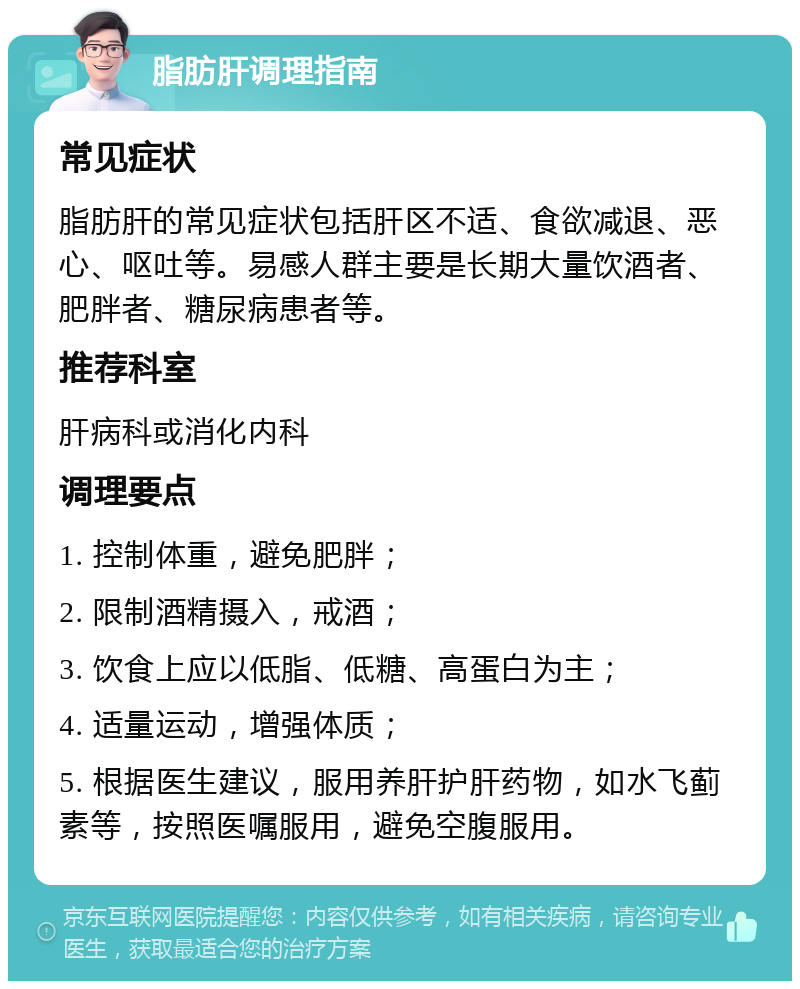 脂肪肝调理指南 常见症状 脂肪肝的常见症状包括肝区不适、食欲减退、恶心、呕吐等。易感人群主要是长期大量饮酒者、肥胖者、糖尿病患者等。 推荐科室 肝病科或消化内科 调理要点 1. 控制体重，避免肥胖； 2. 限制酒精摄入，戒酒； 3. 饮食上应以低脂、低糖、高蛋白为主； 4. 适量运动，增强体质； 5. 根据医生建议，服用养肝护肝药物，如水飞蓟素等，按照医嘱服用，避免空腹服用。