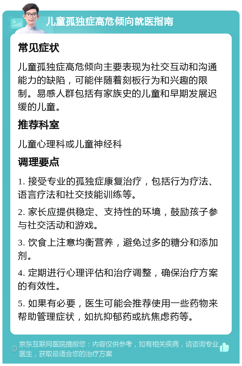 儿童孤独症高危倾向就医指南 常见症状 儿童孤独症高危倾向主要表现为社交互动和沟通能力的缺陷，可能伴随着刻板行为和兴趣的限制。易感人群包括有家族史的儿童和早期发展迟缓的儿童。 推荐科室 儿童心理科或儿童神经科 调理要点 1. 接受专业的孤独症康复治疗，包括行为疗法、语言疗法和社交技能训练等。 2. 家长应提供稳定、支持性的环境，鼓励孩子参与社交活动和游戏。 3. 饮食上注意均衡营养，避免过多的糖分和添加剂。 4. 定期进行心理评估和治疗调整，确保治疗方案的有效性。 5. 如果有必要，医生可能会推荐使用一些药物来帮助管理症状，如抗抑郁药或抗焦虑药等。