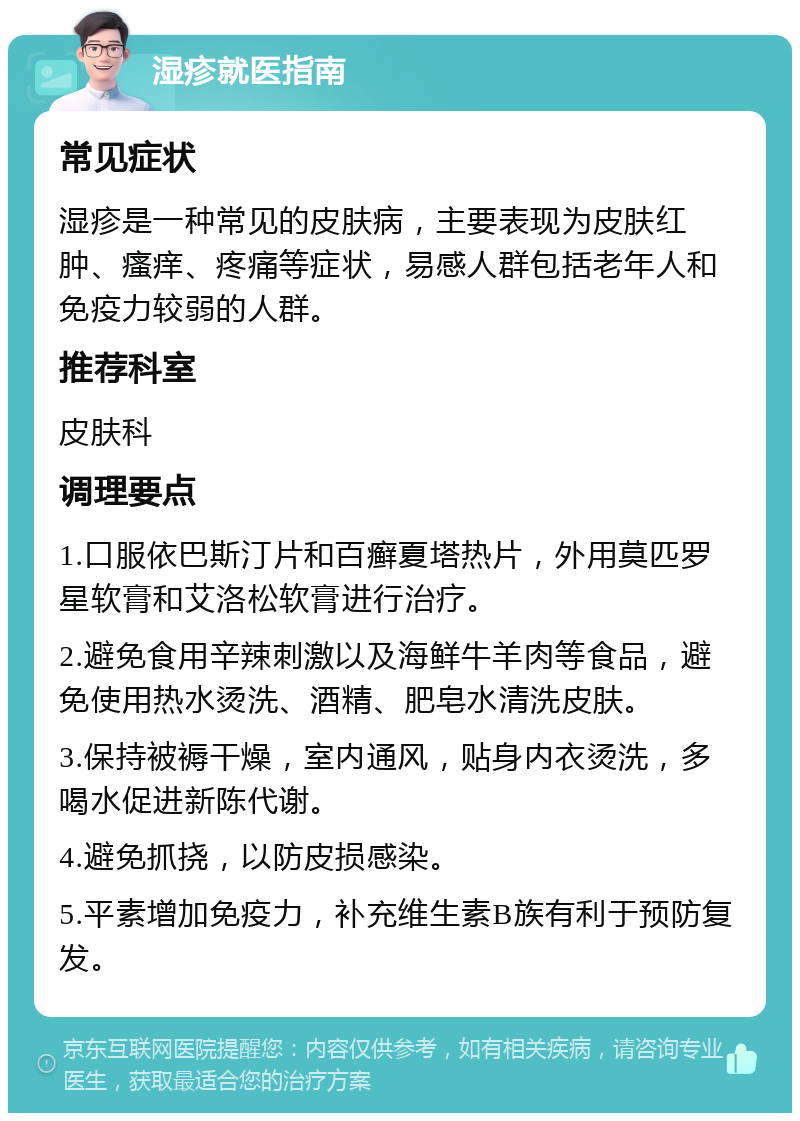 湿疹就医指南 常见症状 湿疹是一种常见的皮肤病，主要表现为皮肤红肿、瘙痒、疼痛等症状，易感人群包括老年人和免疫力较弱的人群。 推荐科室 皮肤科 调理要点 1.口服依巴斯汀片和百癣夏塔热片，外用莫匹罗星软膏和艾洛松软膏进行治疗。 2.避免食用辛辣刺激以及海鲜牛羊肉等食品，避免使用热水烫洗、酒精、肥皂水清洗皮肤。 3.保持被褥干燥，室内通风，贴身内衣烫洗，多喝水促进新陈代谢。 4.避免抓挠，以防皮损感染。 5.平素增加免疫力，补充维生素B族有利于预防复发。