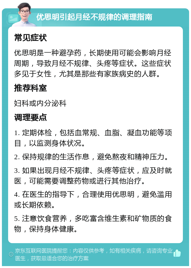 优思明引起月经不规律的调理指南 常见症状 优思明是一种避孕药，长期使用可能会影响月经周期，导致月经不规律、头疼等症状。这些症状多见于女性，尤其是那些有家族病史的人群。 推荐科室 妇科或内分泌科 调理要点 1. 定期体检，包括血常规、血脂、凝血功能等项目，以监测身体状况。 2. 保持规律的生活作息，避免熬夜和精神压力。 3. 如果出现月经不规律、头疼等症状，应及时就医，可能需要调整药物或进行其他治疗。 4. 在医生的指导下，合理使用优思明，避免滥用或长期依赖。 5. 注意饮食营养，多吃富含维生素和矿物质的食物，保持身体健康。