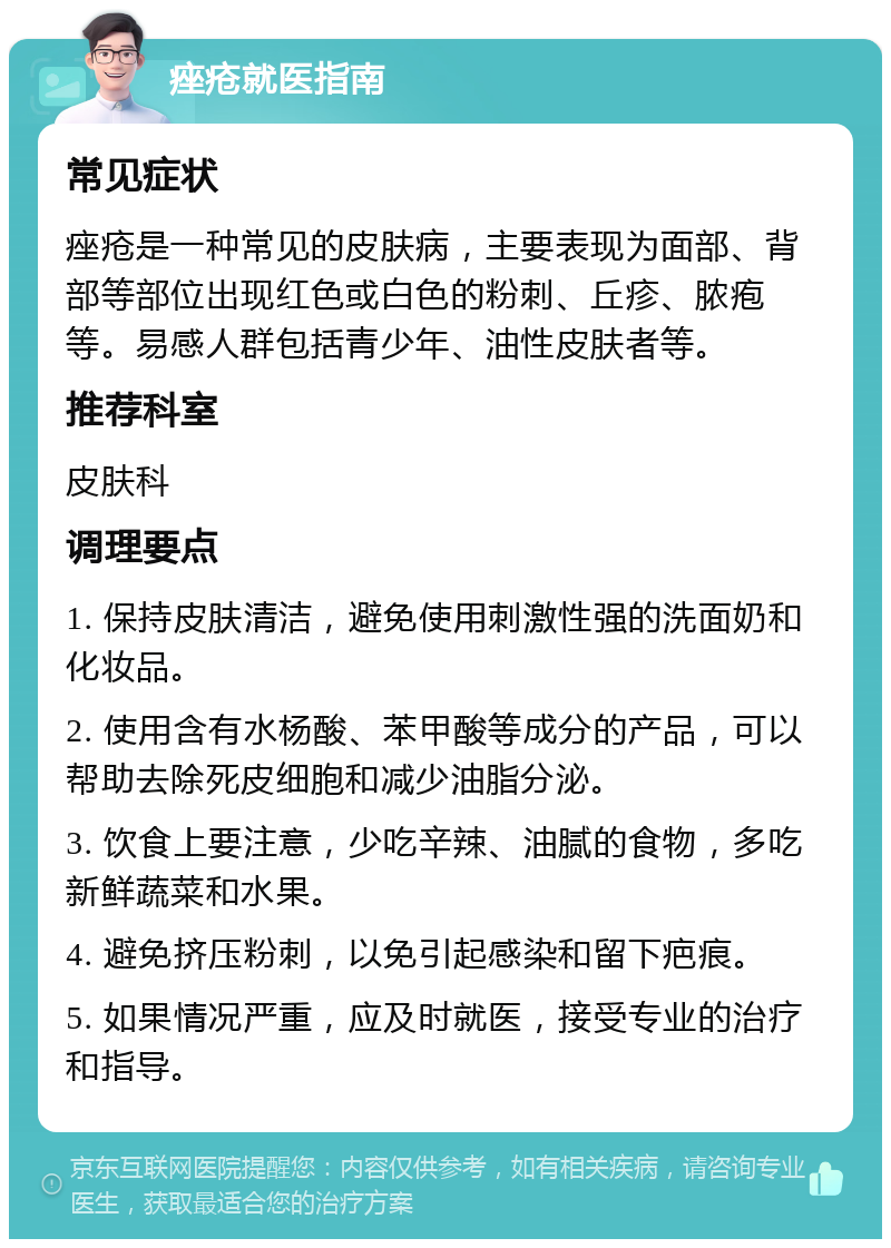 痤疮就医指南 常见症状 痤疮是一种常见的皮肤病，主要表现为面部、背部等部位出现红色或白色的粉刺、丘疹、脓疱等。易感人群包括青少年、油性皮肤者等。 推荐科室 皮肤科 调理要点 1. 保持皮肤清洁，避免使用刺激性强的洗面奶和化妆品。 2. 使用含有水杨酸、苯甲酸等成分的产品，可以帮助去除死皮细胞和减少油脂分泌。 3. 饮食上要注意，少吃辛辣、油腻的食物，多吃新鲜蔬菜和水果。 4. 避免挤压粉刺，以免引起感染和留下疤痕。 5. 如果情况严重，应及时就医，接受专业的治疗和指导。