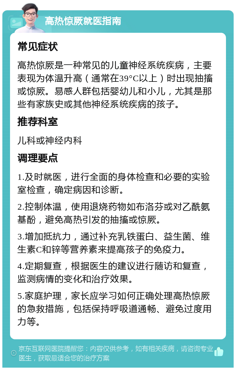 高热惊厥就医指南 常见症状 高热惊厥是一种常见的儿童神经系统疾病，主要表现为体温升高（通常在39°C以上）时出现抽搐或惊厥。易感人群包括婴幼儿和小儿，尤其是那些有家族史或其他神经系统疾病的孩子。 推荐科室 儿科或神经内科 调理要点 1.及时就医，进行全面的身体检查和必要的实验室检查，确定病因和诊断。 2.控制体温，使用退烧药物如布洛芬或对乙酰氨基酚，避免高热引发的抽搐或惊厥。 3.增加抵抗力，通过补充乳铁蛋白、益生菌、维生素C和锌等营养素来提高孩子的免疫力。 4.定期复查，根据医生的建议进行随访和复查，监测病情的变化和治疗效果。 5.家庭护理，家长应学习如何正确处理高热惊厥的急救措施，包括保持呼吸道通畅、避免过度用力等。