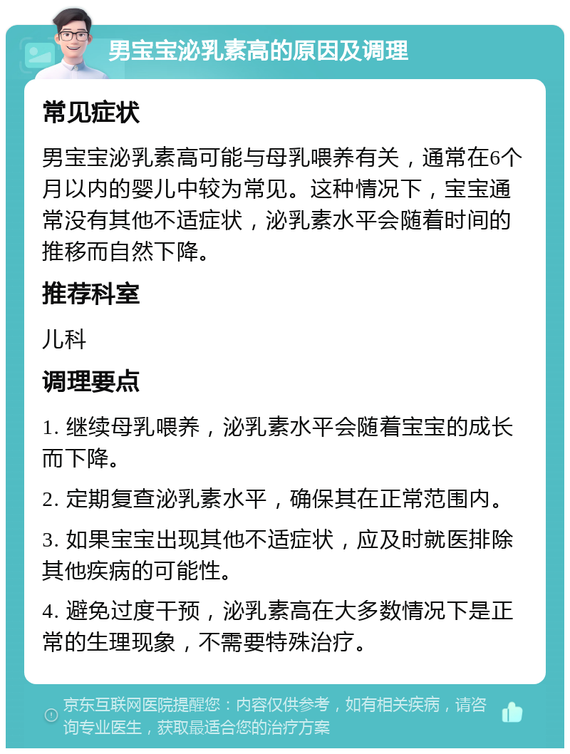 男宝宝泌乳素高的原因及调理 常见症状 男宝宝泌乳素高可能与母乳喂养有关，通常在6个月以内的婴儿中较为常见。这种情况下，宝宝通常没有其他不适症状，泌乳素水平会随着时间的推移而自然下降。 推荐科室 儿科 调理要点 1. 继续母乳喂养，泌乳素水平会随着宝宝的成长而下降。 2. 定期复查泌乳素水平，确保其在正常范围内。 3. 如果宝宝出现其他不适症状，应及时就医排除其他疾病的可能性。 4. 避免过度干预，泌乳素高在大多数情况下是正常的生理现象，不需要特殊治疗。