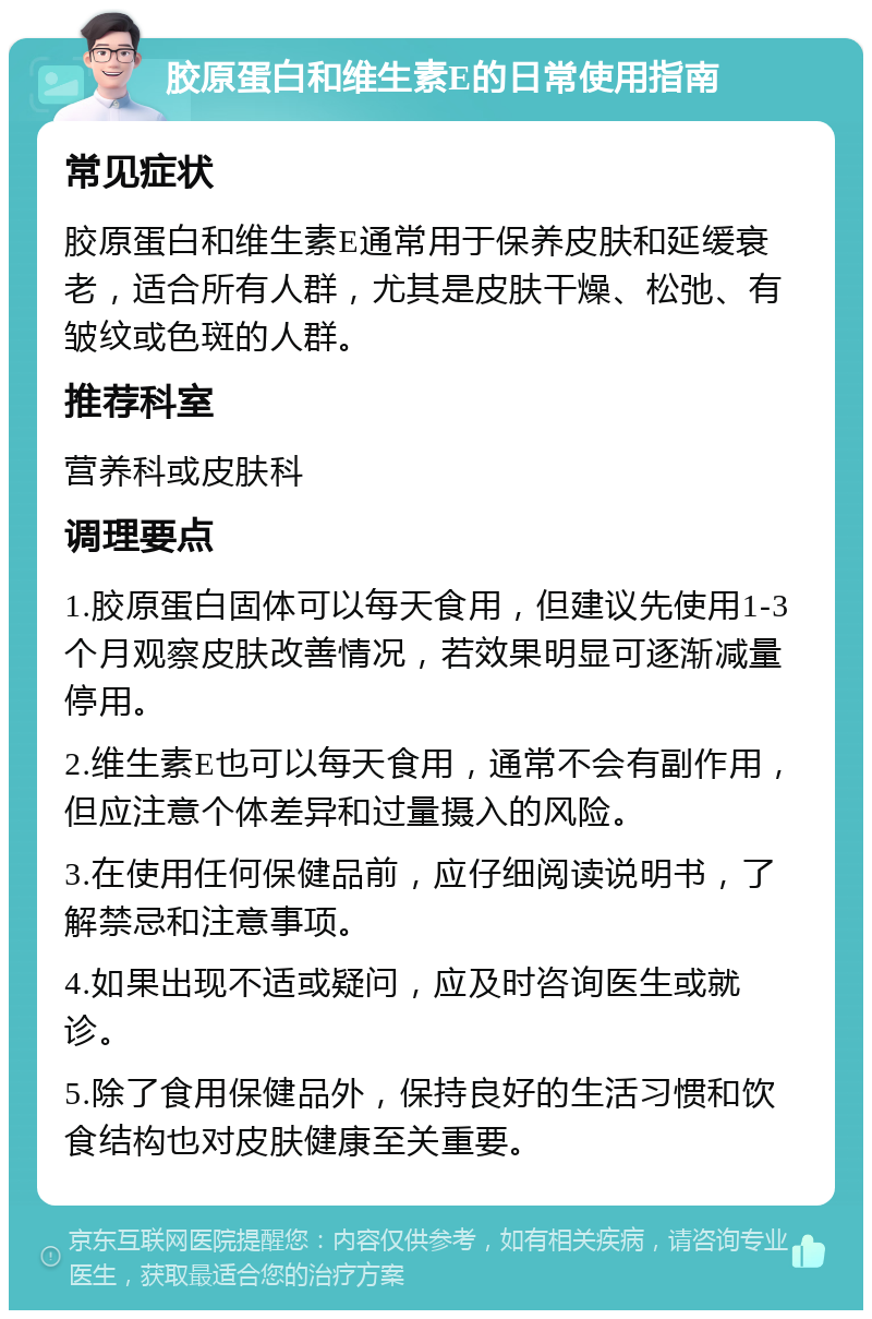 胶原蛋白和维生素E的日常使用指南 常见症状 胶原蛋白和维生素E通常用于保养皮肤和延缓衰老，适合所有人群，尤其是皮肤干燥、松弛、有皱纹或色斑的人群。 推荐科室 营养科或皮肤科 调理要点 1.胶原蛋白固体可以每天食用，但建议先使用1-3个月观察皮肤改善情况，若效果明显可逐渐减量停用。 2.维生素E也可以每天食用，通常不会有副作用，但应注意个体差异和过量摄入的风险。 3.在使用任何保健品前，应仔细阅读说明书，了解禁忌和注意事项。 4.如果出现不适或疑问，应及时咨询医生或就诊。 5.除了食用保健品外，保持良好的生活习惯和饮食结构也对皮肤健康至关重要。