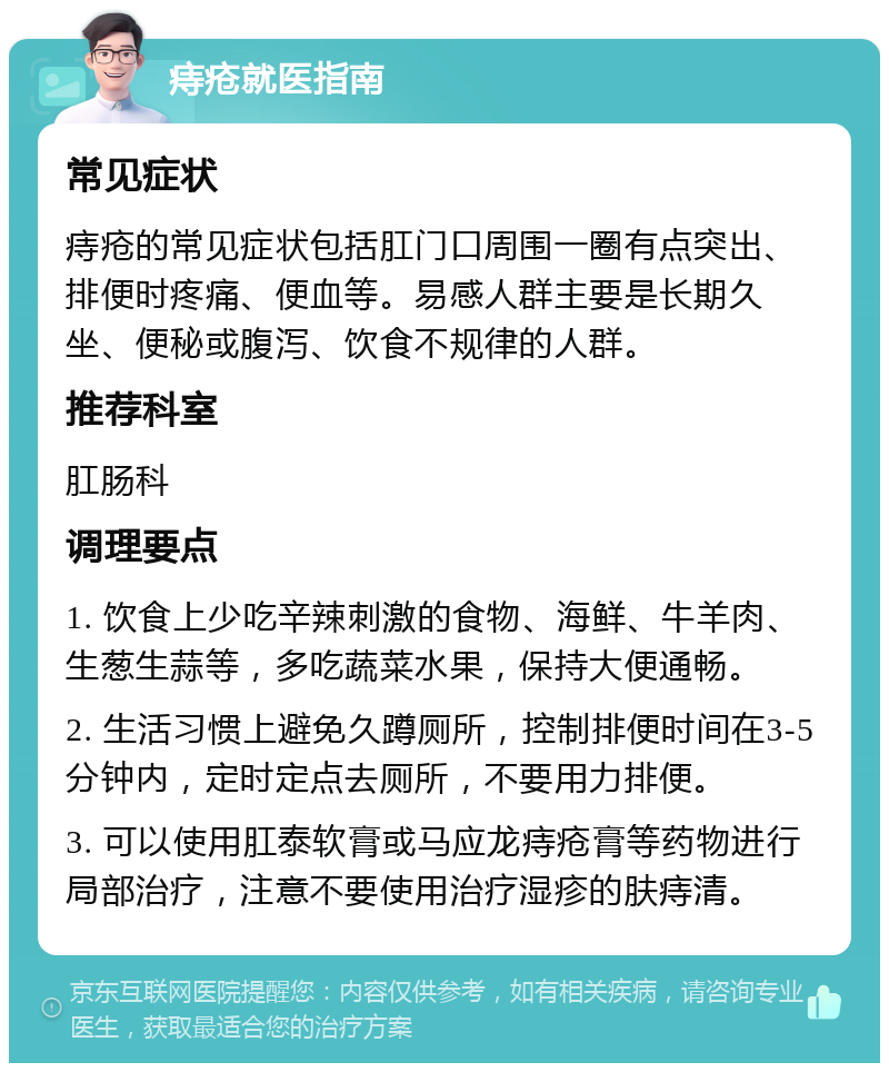 痔疮就医指南 常见症状 痔疮的常见症状包括肛门口周围一圈有点突出、排便时疼痛、便血等。易感人群主要是长期久坐、便秘或腹泻、饮食不规律的人群。 推荐科室 肛肠科 调理要点 1. 饮食上少吃辛辣刺激的食物、海鲜、牛羊肉、生葱生蒜等，多吃蔬菜水果，保持大便通畅。 2. 生活习惯上避免久蹲厕所，控制排便时间在3-5分钟内，定时定点去厕所，不要用力排便。 3. 可以使用肛泰软膏或马应龙痔疮膏等药物进行局部治疗，注意不要使用治疗湿疹的肤痔清。