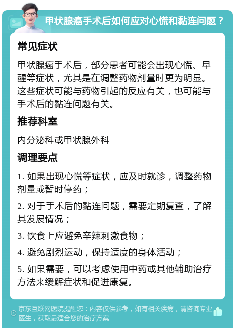 甲状腺癌手术后如何应对心慌和黏连问题？ 常见症状 甲状腺癌手术后，部分患者可能会出现心慌、早醒等症状，尤其是在调整药物剂量时更为明显。这些症状可能与药物引起的反应有关，也可能与手术后的黏连问题有关。 推荐科室 内分泌科或甲状腺外科 调理要点 1. 如果出现心慌等症状，应及时就诊，调整药物剂量或暂时停药； 2. 对于手术后的黏连问题，需要定期复查，了解其发展情况； 3. 饮食上应避免辛辣刺激食物； 4. 避免剧烈运动，保持适度的身体活动； 5. 如果需要，可以考虑使用中药或其他辅助治疗方法来缓解症状和促进康复。