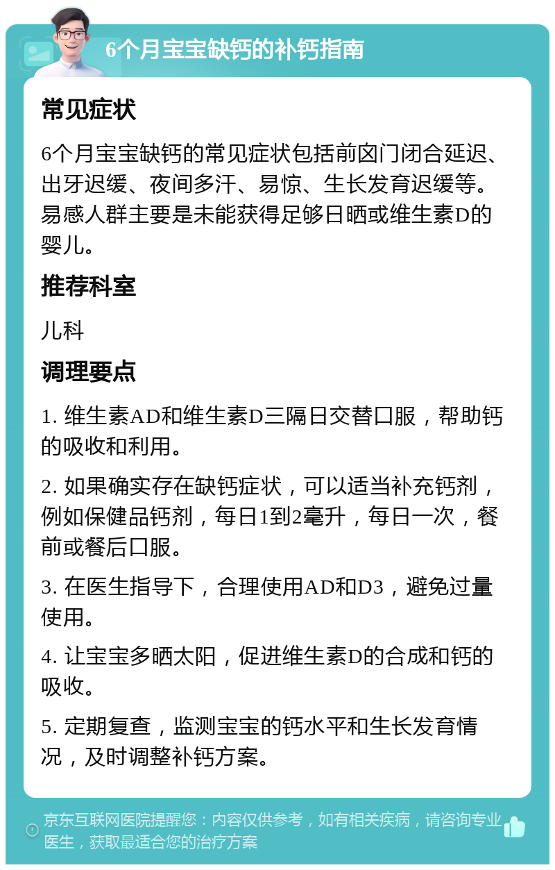 6个月宝宝缺钙的补钙指南 常见症状 6个月宝宝缺钙的常见症状包括前囟门闭合延迟、出牙迟缓、夜间多汗、易惊、生长发育迟缓等。易感人群主要是未能获得足够日晒或维生素D的婴儿。 推荐科室 儿科 调理要点 1. 维生素AD和维生素D三隔日交替口服，帮助钙的吸收和利用。 2. 如果确实存在缺钙症状，可以适当补充钙剂，例如保健品钙剂，每日1到2毫升，每日一次，餐前或餐后口服。 3. 在医生指导下，合理使用AD和D3，避免过量使用。 4. 让宝宝多晒太阳，促进维生素D的合成和钙的吸收。 5. 定期复查，监测宝宝的钙水平和生长发育情况，及时调整补钙方案。