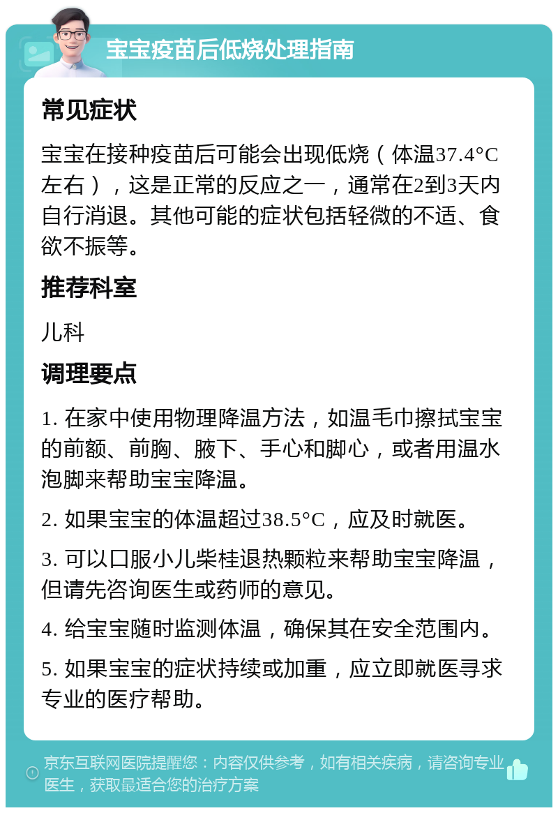 宝宝疫苗后低烧处理指南 常见症状 宝宝在接种疫苗后可能会出现低烧（体温37.4°C左右），这是正常的反应之一，通常在2到3天内自行消退。其他可能的症状包括轻微的不适、食欲不振等。 推荐科室 儿科 调理要点 1. 在家中使用物理降温方法，如温毛巾擦拭宝宝的前额、前胸、腋下、手心和脚心，或者用温水泡脚来帮助宝宝降温。 2. 如果宝宝的体温超过38.5°C，应及时就医。 3. 可以口服小儿柴桂退热颗粒来帮助宝宝降温，但请先咨询医生或药师的意见。 4. 给宝宝随时监测体温，确保其在安全范围内。 5. 如果宝宝的症状持续或加重，应立即就医寻求专业的医疗帮助。