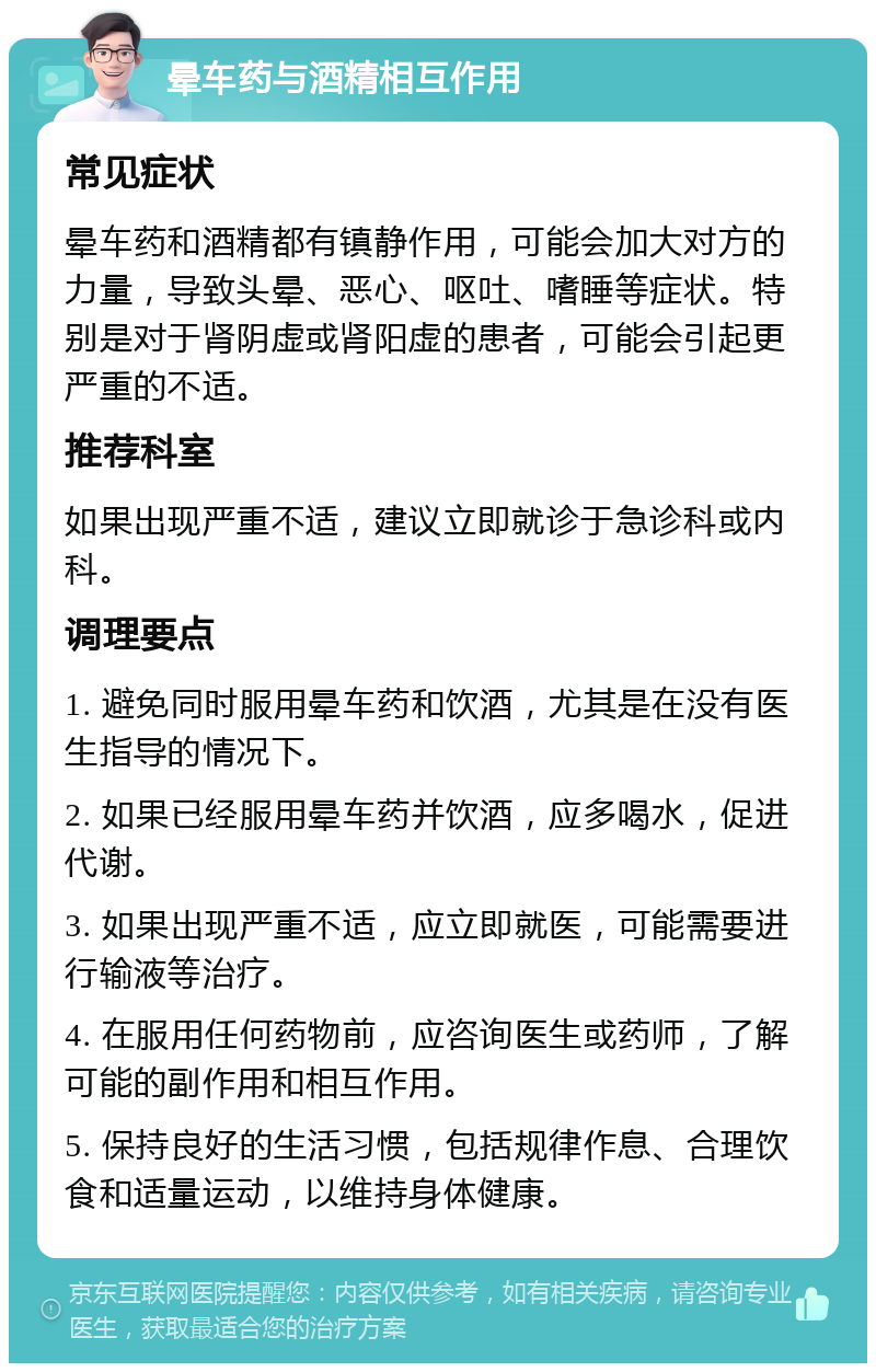 晕车药与酒精相互作用 常见症状 晕车药和酒精都有镇静作用，可能会加大对方的力量，导致头晕、恶心、呕吐、嗜睡等症状。特别是对于肾阴虚或肾阳虚的患者，可能会引起更严重的不适。 推荐科室 如果出现严重不适，建议立即就诊于急诊科或内科。 调理要点 1. 避免同时服用晕车药和饮酒，尤其是在没有医生指导的情况下。 2. 如果已经服用晕车药并饮酒，应多喝水，促进代谢。 3. 如果出现严重不适，应立即就医，可能需要进行输液等治疗。 4. 在服用任何药物前，应咨询医生或药师，了解可能的副作用和相互作用。 5. 保持良好的生活习惯，包括规律作息、合理饮食和适量运动，以维持身体健康。