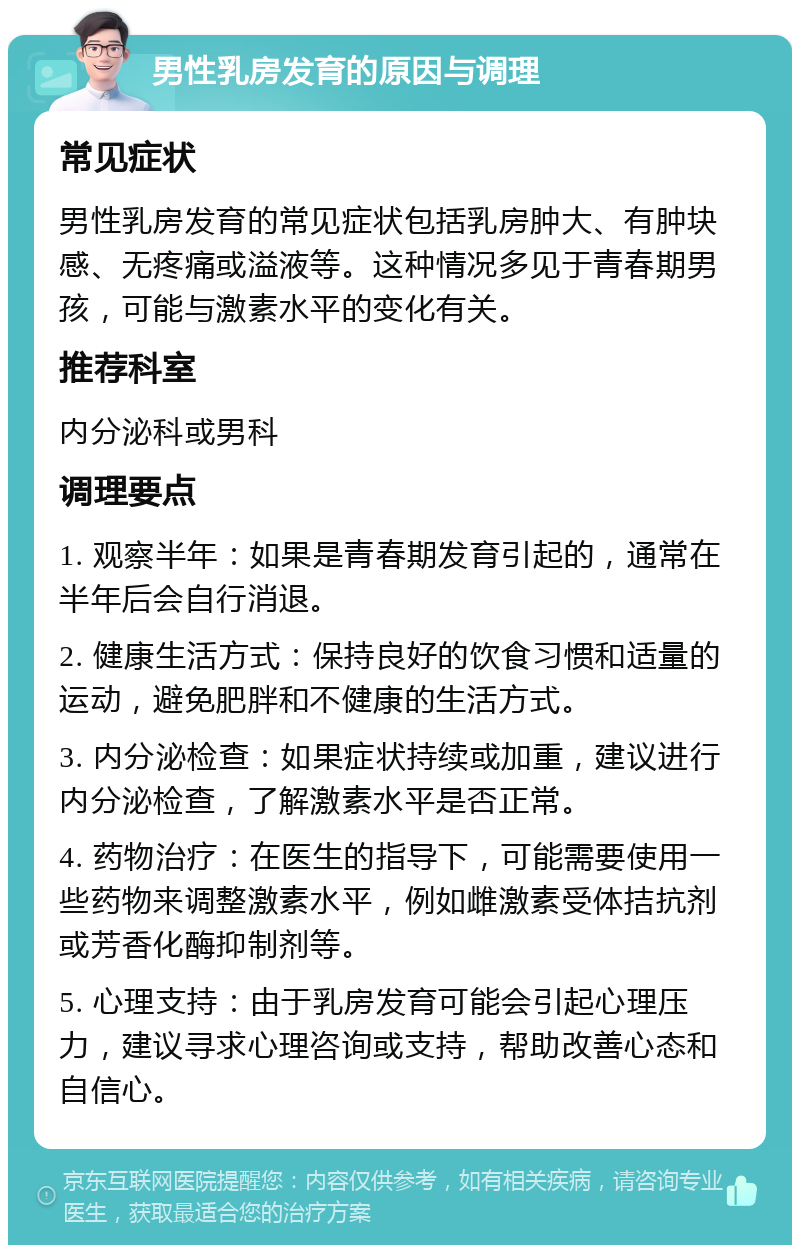 男性乳房发育的原因与调理 常见症状 男性乳房发育的常见症状包括乳房肿大、有肿块感、无疼痛或溢液等。这种情况多见于青春期男孩，可能与激素水平的变化有关。 推荐科室 内分泌科或男科 调理要点 1. 观察半年：如果是青春期发育引起的，通常在半年后会自行消退。 2. 健康生活方式：保持良好的饮食习惯和适量的运动，避免肥胖和不健康的生活方式。 3. 内分泌检查：如果症状持续或加重，建议进行内分泌检查，了解激素水平是否正常。 4. 药物治疗：在医生的指导下，可能需要使用一些药物来调整激素水平，例如雌激素受体拮抗剂或芳香化酶抑制剂等。 5. 心理支持：由于乳房发育可能会引起心理压力，建议寻求心理咨询或支持，帮助改善心态和自信心。