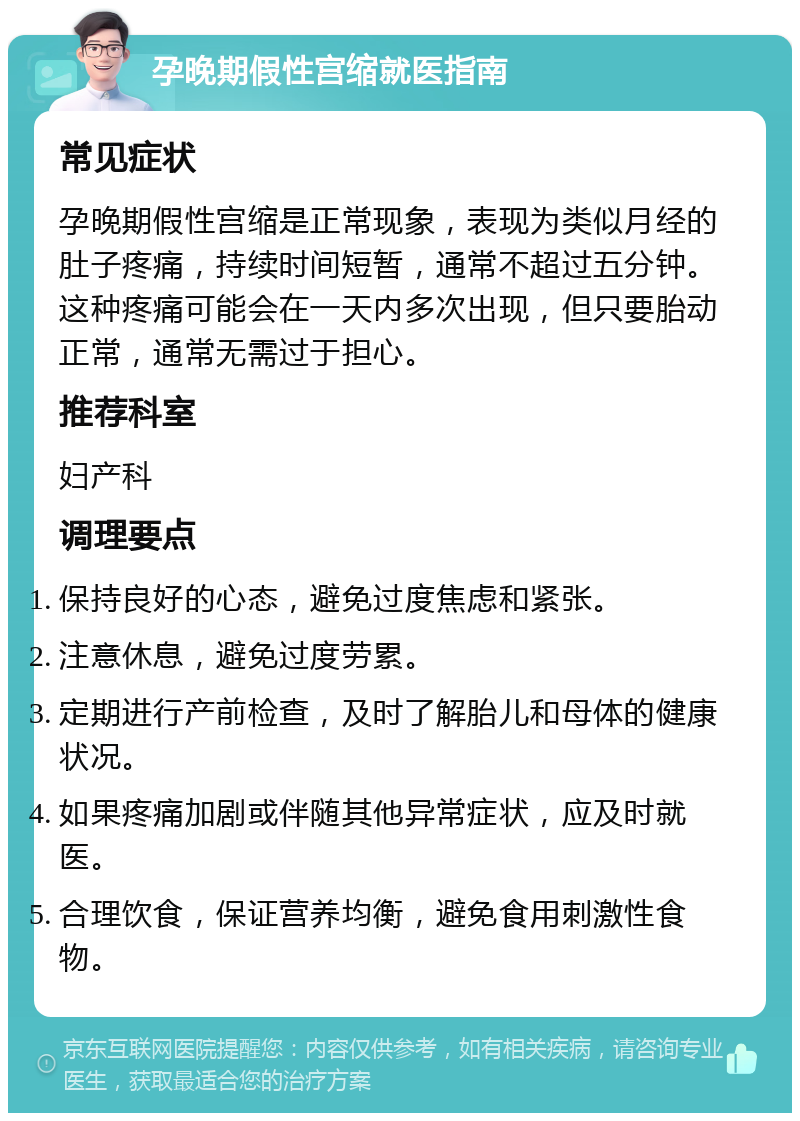 孕晚期假性宫缩就医指南 常见症状 孕晚期假性宫缩是正常现象，表现为类似月经的肚子疼痛，持续时间短暂，通常不超过五分钟。这种疼痛可能会在一天内多次出现，但只要胎动正常，通常无需过于担心。 推荐科室 妇产科 调理要点 保持良好的心态，避免过度焦虑和紧张。 注意休息，避免过度劳累。 定期进行产前检查，及时了解胎儿和母体的健康状况。 如果疼痛加剧或伴随其他异常症状，应及时就医。 合理饮食，保证营养均衡，避免食用刺激性食物。