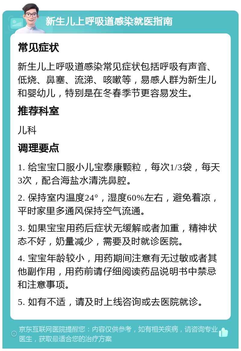 新生儿上呼吸道感染就医指南 常见症状 新生儿上呼吸道感染常见症状包括呼吸有声音、低烧、鼻塞、流涕、咳嗽等，易感人群为新生儿和婴幼儿，特别是在冬春季节更容易发生。 推荐科室 儿科 调理要点 1. 给宝宝口服小儿宝泰康颗粒，每次1/3袋，每天3次，配合海盐水清洗鼻腔。 2. 保持室内温度24°，湿度60%左右，避免着凉，平时家里多通风保持空气流通。 3. 如果宝宝用药后症状无缓解或者加重，精神状态不好，奶量减少，需要及时就诊医院。 4. 宝宝年龄较小，用药期间注意有无过敏或者其他副作用，用药前请仔细阅读药品说明书中禁忌和注意事项。 5. 如有不适，请及时上线咨询或去医院就诊。