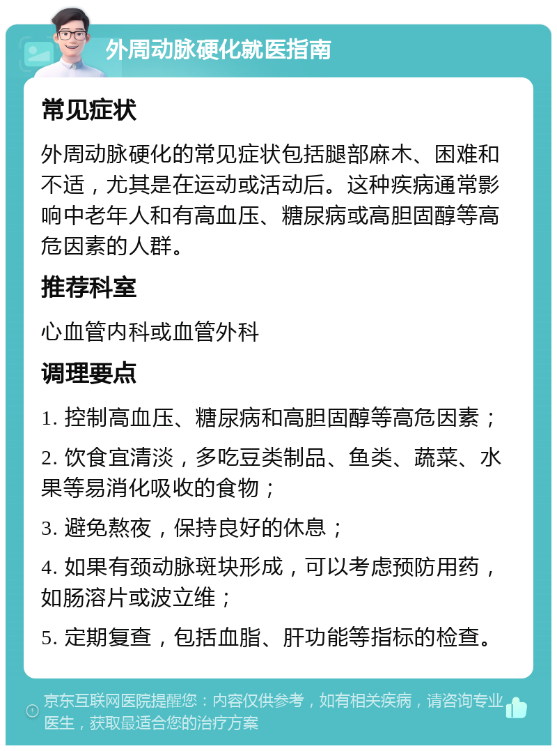 外周动脉硬化就医指南 常见症状 外周动脉硬化的常见症状包括腿部麻木、困难和不适，尤其是在运动或活动后。这种疾病通常影响中老年人和有高血压、糖尿病或高胆固醇等高危因素的人群。 推荐科室 心血管内科或血管外科 调理要点 1. 控制高血压、糖尿病和高胆固醇等高危因素； 2. 饮食宜清淡，多吃豆类制品、鱼类、蔬菜、水果等易消化吸收的食物； 3. 避免熬夜，保持良好的休息； 4. 如果有颈动脉斑块形成，可以考虑预防用药，如肠溶片或波立维； 5. 定期复查，包括血脂、肝功能等指标的检查。