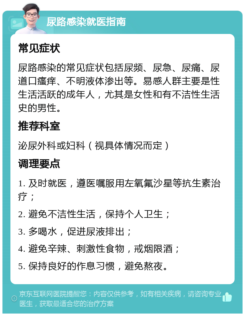 尿路感染就医指南 常见症状 尿路感染的常见症状包括尿频、尿急、尿痛、尿道口瘙痒、不明液体渗出等。易感人群主要是性生活活跃的成年人，尤其是女性和有不洁性生活史的男性。 推荐科室 泌尿外科或妇科（视具体情况而定） 调理要点 1. 及时就医，遵医嘱服用左氧氟沙星等抗生素治疗； 2. 避免不洁性生活，保持个人卫生； 3. 多喝水，促进尿液排出； 4. 避免辛辣、刺激性食物，戒烟限酒； 5. 保持良好的作息习惯，避免熬夜。