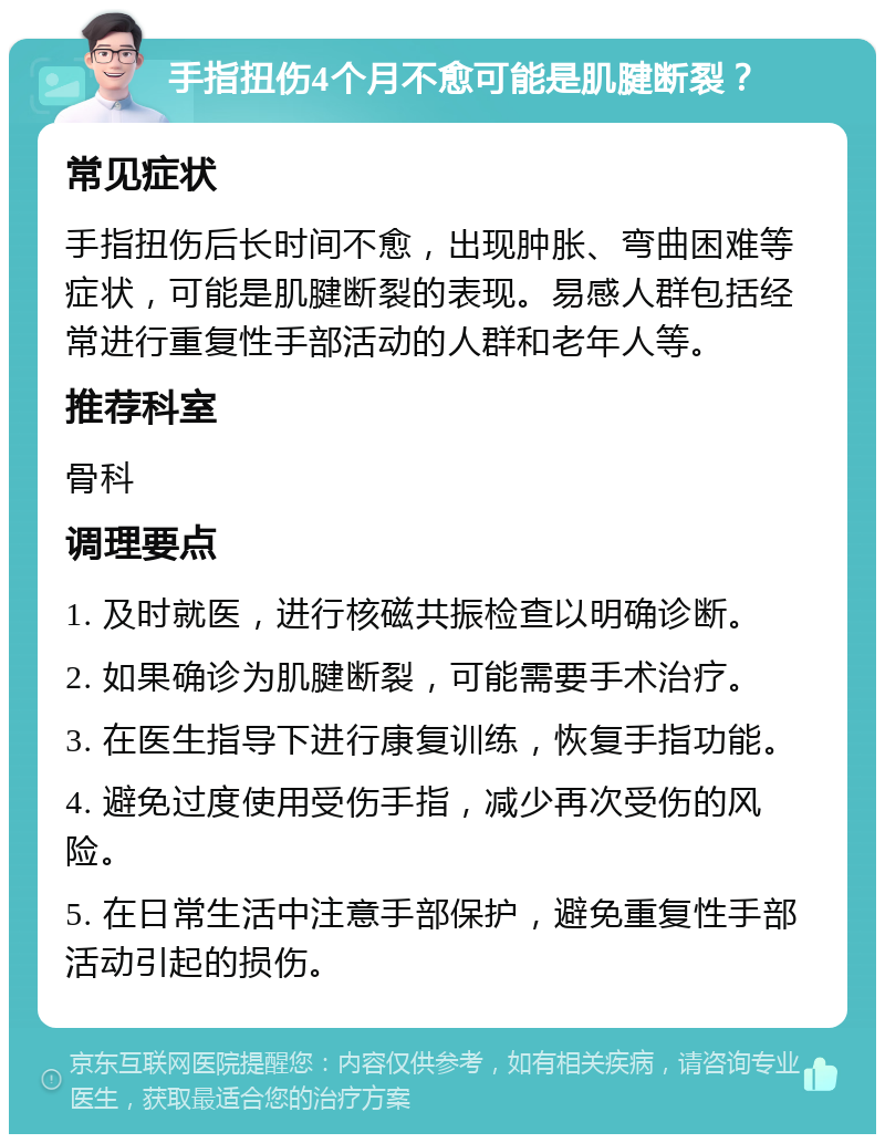 手指扭伤4个月不愈可能是肌腱断裂？ 常见症状 手指扭伤后长时间不愈，出现肿胀、弯曲困难等症状，可能是肌腱断裂的表现。易感人群包括经常进行重复性手部活动的人群和老年人等。 推荐科室 骨科 调理要点 1. 及时就医，进行核磁共振检查以明确诊断。 2. 如果确诊为肌腱断裂，可能需要手术治疗。 3. 在医生指导下进行康复训练，恢复手指功能。 4. 避免过度使用受伤手指，减少再次受伤的风险。 5. 在日常生活中注意手部保护，避免重复性手部活动引起的损伤。