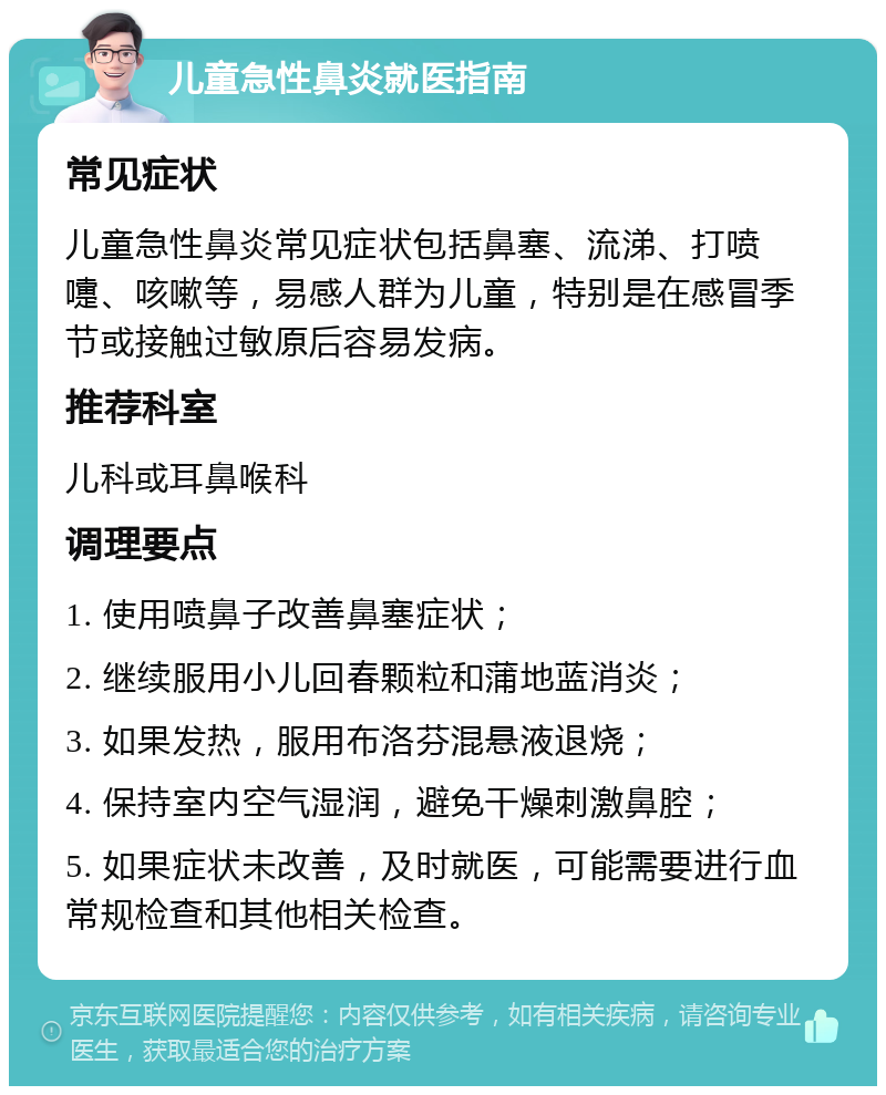 儿童急性鼻炎就医指南 常见症状 儿童急性鼻炎常见症状包括鼻塞、流涕、打喷嚏、咳嗽等，易感人群为儿童，特别是在感冒季节或接触过敏原后容易发病。 推荐科室 儿科或耳鼻喉科 调理要点 1. 使用喷鼻子改善鼻塞症状； 2. 继续服用小儿回春颗粒和蒲地蓝消炎； 3. 如果发热，服用布洛芬混悬液退烧； 4. 保持室内空气湿润，避免干燥刺激鼻腔； 5. 如果症状未改善，及时就医，可能需要进行血常规检查和其他相关检查。