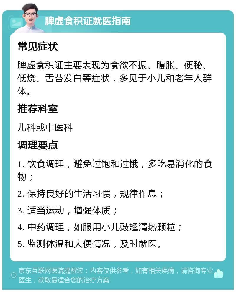 脾虚食积证就医指南 常见症状 脾虚食积证主要表现为食欲不振、腹胀、便秘、低烧、舌苔发白等症状，多见于小儿和老年人群体。 推荐科室 儿科或中医科 调理要点 1. 饮食调理，避免过饱和过饿，多吃易消化的食物； 2. 保持良好的生活习惯，规律作息； 3. 适当运动，增强体质； 4. 中药调理，如服用小儿豉翘清热颗粒； 5. 监测体温和大便情况，及时就医。