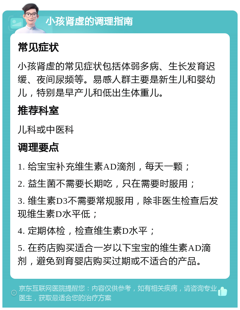 小孩肾虚的调理指南 常见症状 小孩肾虚的常见症状包括体弱多病、生长发育迟缓、夜间尿频等。易感人群主要是新生儿和婴幼儿，特别是早产儿和低出生体重儿。 推荐科室 儿科或中医科 调理要点 1. 给宝宝补充维生素AD滴剂，每天一颗； 2. 益生菌不需要长期吃，只在需要时服用； 3. 维生素D3不需要常规服用，除非医生检查后发现维生素D水平低； 4. 定期体检，检查维生素D水平； 5. 在药店购买适合一岁以下宝宝的维生素AD滴剂，避免到育婴店购买过期或不适合的产品。