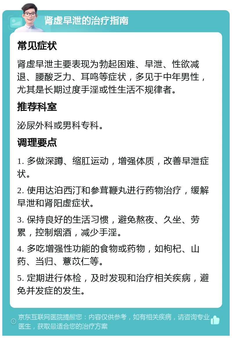 肾虚早泄的治疗指南 常见症状 肾虚早泄主要表现为勃起困难、早泄、性欲减退、腰酸乏力、耳鸣等症状，多见于中年男性，尤其是长期过度手淫或性生活不规律者。 推荐科室 泌尿外科或男科专科。 调理要点 1. 多做深蹲、缩肛运动，增强体质，改善早泄症状。 2. 使用达泊西汀和参茸鞭丸进行药物治疗，缓解早泄和肾阳虚症状。 3. 保持良好的生活习惯，避免熬夜、久坐、劳累，控制烟酒，减少手淫。 4. 多吃增强性功能的食物或药物，如枸杞、山药、当归、薏苡仁等。 5. 定期进行体检，及时发现和治疗相关疾病，避免并发症的发生。