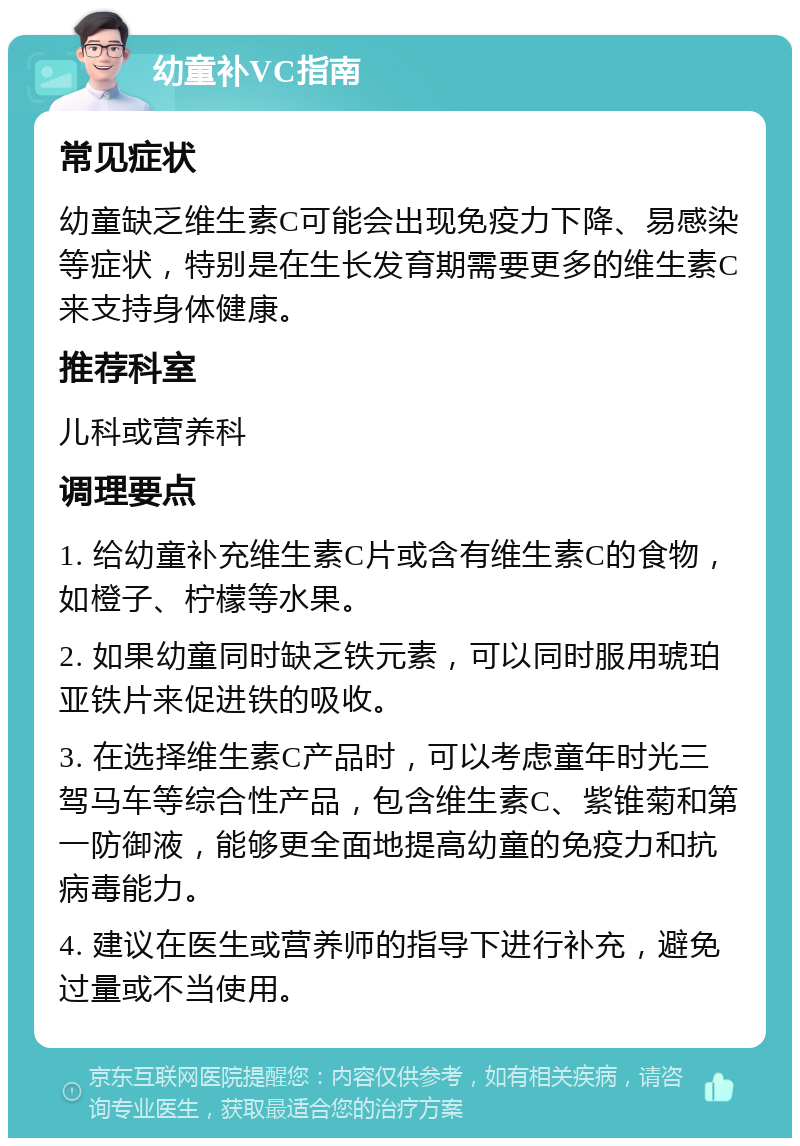 幼童补VC指南 常见症状 幼童缺乏维生素C可能会出现免疫力下降、易感染等症状，特别是在生长发育期需要更多的维生素C来支持身体健康。 推荐科室 儿科或营养科 调理要点 1. 给幼童补充维生素C片或含有维生素C的食物，如橙子、柠檬等水果。 2. 如果幼童同时缺乏铁元素，可以同时服用琥珀亚铁片来促进铁的吸收。 3. 在选择维生素C产品时，可以考虑童年时光三驾马车等综合性产品，包含维生素C、紫锥菊和第一防御液，能够更全面地提高幼童的免疫力和抗病毒能力。 4. 建议在医生或营养师的指导下进行补充，避免过量或不当使用。