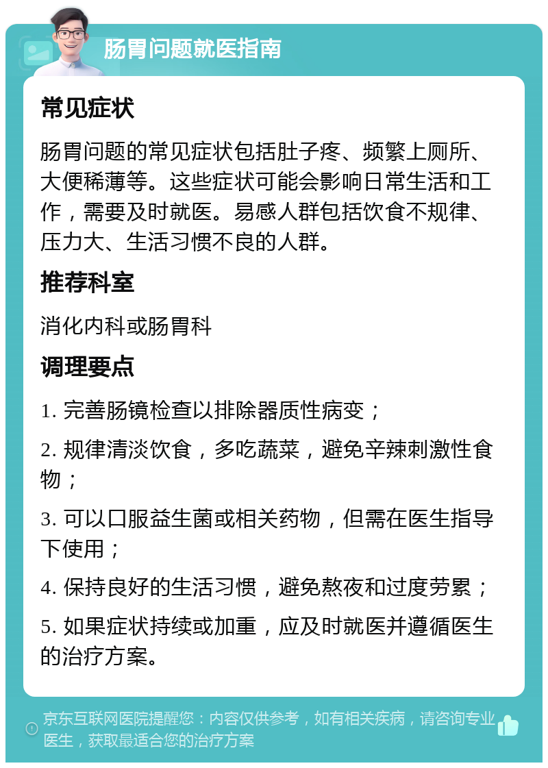 肠胃问题就医指南 常见症状 肠胃问题的常见症状包括肚子疼、频繁上厕所、大便稀薄等。这些症状可能会影响日常生活和工作，需要及时就医。易感人群包括饮食不规律、压力大、生活习惯不良的人群。 推荐科室 消化内科或肠胃科 调理要点 1. 完善肠镜检查以排除器质性病变； 2. 规律清淡饮食，多吃蔬菜，避免辛辣刺激性食物； 3. 可以口服益生菌或相关药物，但需在医生指导下使用； 4. 保持良好的生活习惯，避免熬夜和过度劳累； 5. 如果症状持续或加重，应及时就医并遵循医生的治疗方案。