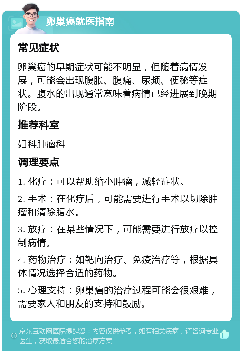 卵巢癌就医指南 常见症状 卵巢癌的早期症状可能不明显，但随着病情发展，可能会出现腹胀、腹痛、尿频、便秘等症状。腹水的出现通常意味着病情已经进展到晚期阶段。 推荐科室 妇科肿瘤科 调理要点 1. 化疗：可以帮助缩小肿瘤，减轻症状。 2. 手术：在化疗后，可能需要进行手术以切除肿瘤和清除腹水。 3. 放疗：在某些情况下，可能需要进行放疗以控制病情。 4. 药物治疗：如靶向治疗、免疫治疗等，根据具体情况选择合适的药物。 5. 心理支持：卵巢癌的治疗过程可能会很艰难，需要家人和朋友的支持和鼓励。