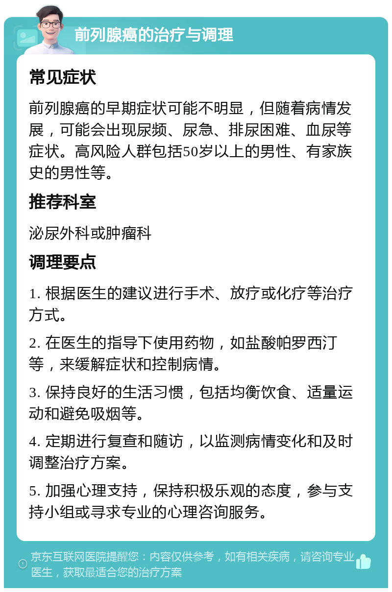 前列腺癌的治疗与调理 常见症状 前列腺癌的早期症状可能不明显，但随着病情发展，可能会出现尿频、尿急、排尿困难、血尿等症状。高风险人群包括50岁以上的男性、有家族史的男性等。 推荐科室 泌尿外科或肿瘤科 调理要点 1. 根据医生的建议进行手术、放疗或化疗等治疗方式。 2. 在医生的指导下使用药物，如盐酸帕罗西汀等，来缓解症状和控制病情。 3. 保持良好的生活习惯，包括均衡饮食、适量运动和避免吸烟等。 4. 定期进行复查和随访，以监测病情变化和及时调整治疗方案。 5. 加强心理支持，保持积极乐观的态度，参与支持小组或寻求专业的心理咨询服务。