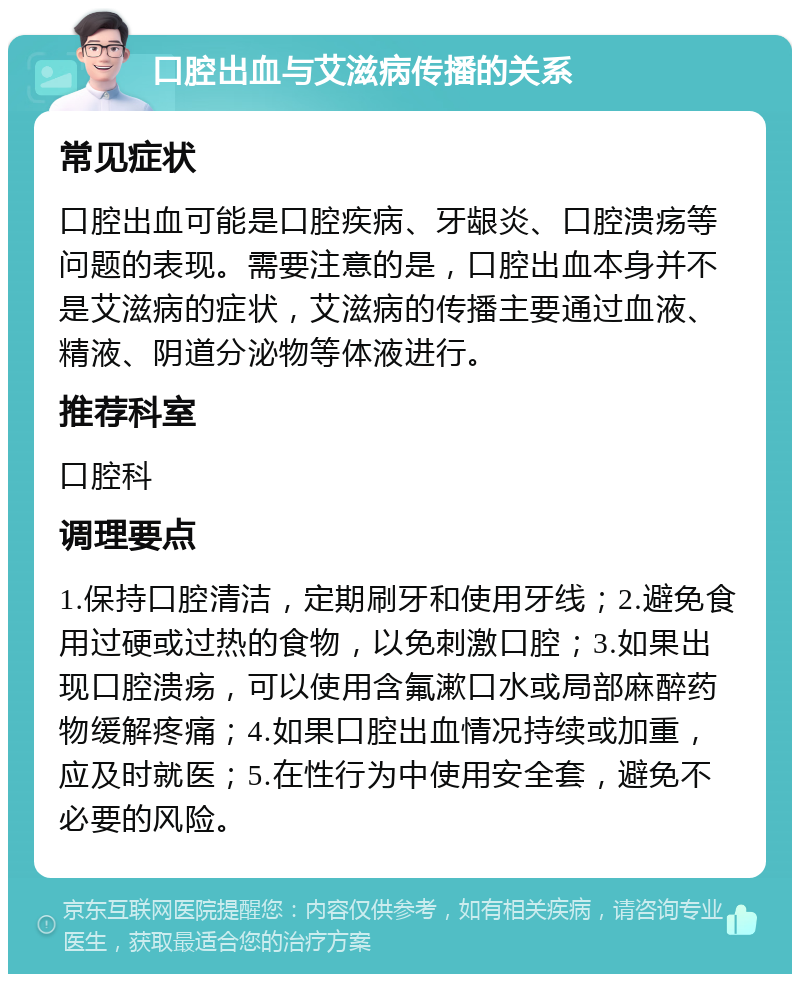 口腔出血与艾滋病传播的关系 常见症状 口腔出血可能是口腔疾病、牙龈炎、口腔溃疡等问题的表现。需要注意的是，口腔出血本身并不是艾滋病的症状，艾滋病的传播主要通过血液、精液、阴道分泌物等体液进行。 推荐科室 口腔科 调理要点 1.保持口腔清洁，定期刷牙和使用牙线；2.避免食用过硬或过热的食物，以免刺激口腔；3.如果出现口腔溃疡，可以使用含氟漱口水或局部麻醉药物缓解疼痛；4.如果口腔出血情况持续或加重，应及时就医；5.在性行为中使用安全套，避免不必要的风险。