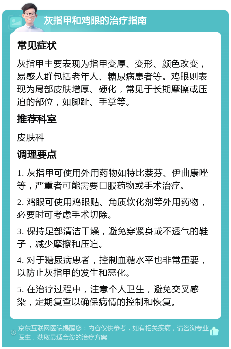 灰指甲和鸡眼的治疗指南 常见症状 灰指甲主要表现为指甲变厚、变形、颜色改变，易感人群包括老年人、糖尿病患者等。鸡眼则表现为局部皮肤增厚、硬化，常见于长期摩擦或压迫的部位，如脚趾、手掌等。 推荐科室 皮肤科 调理要点 1. 灰指甲可使用外用药物如特比萘芬、伊曲康唑等，严重者可能需要口服药物或手术治疗。 2. 鸡眼可使用鸡眼贴、角质软化剂等外用药物，必要时可考虑手术切除。 3. 保持足部清洁干燥，避免穿紧身或不透气的鞋子，减少摩擦和压迫。 4. 对于糖尿病患者，控制血糖水平也非常重要，以防止灰指甲的发生和恶化。 5. 在治疗过程中，注意个人卫生，避免交叉感染，定期复查以确保病情的控制和恢复。