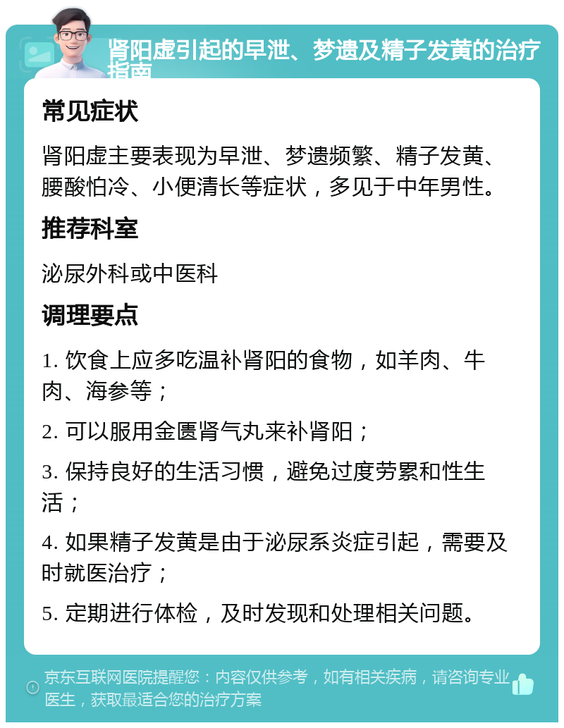 肾阳虚引起的早泄、梦遗及精子发黄的治疗指南 常见症状 肾阳虚主要表现为早泄、梦遗频繁、精子发黄、腰酸怕冷、小便清长等症状，多见于中年男性。 推荐科室 泌尿外科或中医科 调理要点 1. 饮食上应多吃温补肾阳的食物，如羊肉、牛肉、海参等； 2. 可以服用金匮肾气丸来补肾阳； 3. 保持良好的生活习惯，避免过度劳累和性生活； 4. 如果精子发黄是由于泌尿系炎症引起，需要及时就医治疗； 5. 定期进行体检，及时发现和处理相关问题。