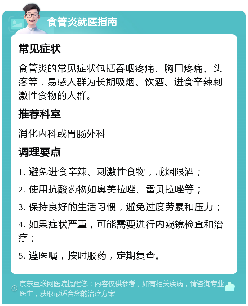 食管炎就医指南 常见症状 食管炎的常见症状包括吞咽疼痛、胸口疼痛、头疼等，易感人群为长期吸烟、饮酒、进食辛辣刺激性食物的人群。 推荐科室 消化内科或胃肠外科 调理要点 1. 避免进食辛辣、刺激性食物，戒烟限酒； 2. 使用抗酸药物如奥美拉唑、雷贝拉唑等； 3. 保持良好的生活习惯，避免过度劳累和压力； 4. 如果症状严重，可能需要进行内窥镜检查和治疗； 5. 遵医嘱，按时服药，定期复查。