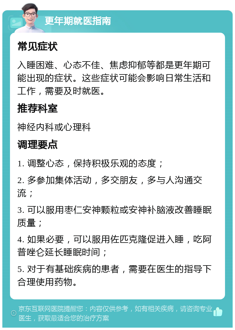 更年期就医指南 常见症状 入睡困难、心态不佳、焦虑抑郁等都是更年期可能出现的症状。这些症状可能会影响日常生活和工作，需要及时就医。 推荐科室 神经内科或心理科 调理要点 1. 调整心态，保持积极乐观的态度； 2. 多参加集体活动，多交朋友，多与人沟通交流； 3. 可以服用枣仁安神颗粒或安神补脑液改善睡眠质量； 4. 如果必要，可以服用佐匹克隆促进入睡，吃阿普唑仑延长睡眠时间； 5. 对于有基础疾病的患者，需要在医生的指导下合理使用药物。