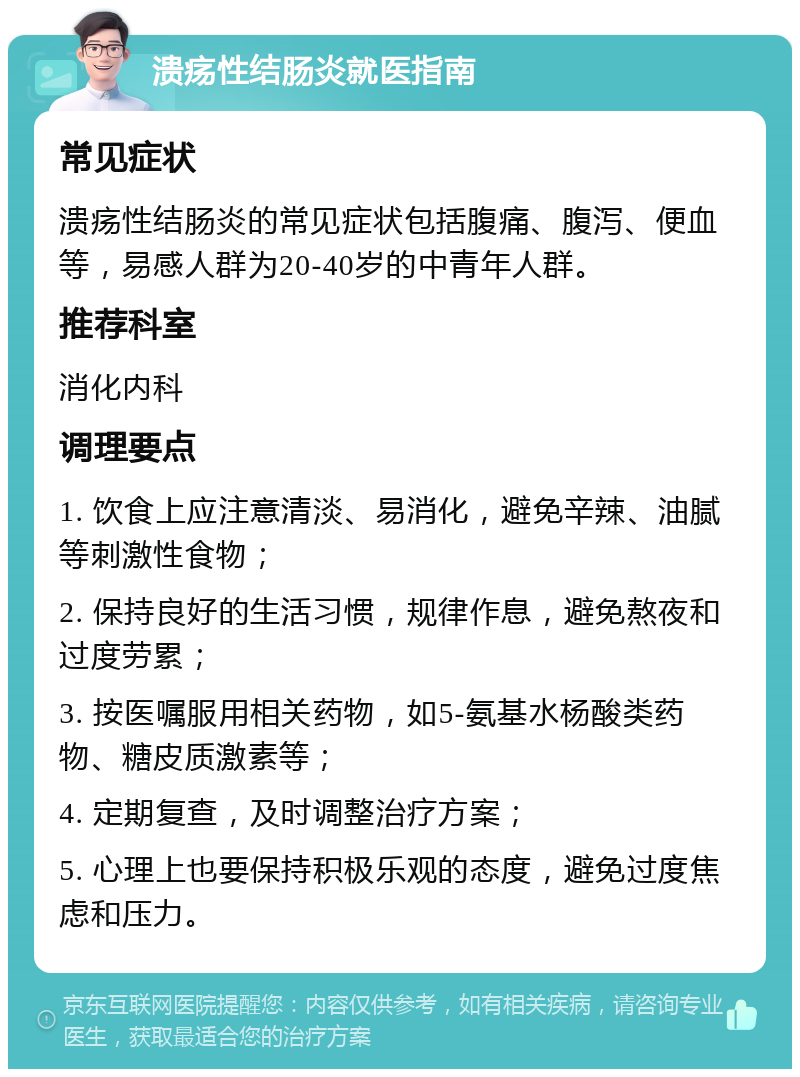 溃疡性结肠炎就医指南 常见症状 溃疡性结肠炎的常见症状包括腹痛、腹泻、便血等，易感人群为20-40岁的中青年人群。 推荐科室 消化内科 调理要点 1. 饮食上应注意清淡、易消化，避免辛辣、油腻等刺激性食物； 2. 保持良好的生活习惯，规律作息，避免熬夜和过度劳累； 3. 按医嘱服用相关药物，如5-氨基水杨酸类药物、糖皮质激素等； 4. 定期复查，及时调整治疗方案； 5. 心理上也要保持积极乐观的态度，避免过度焦虑和压力。