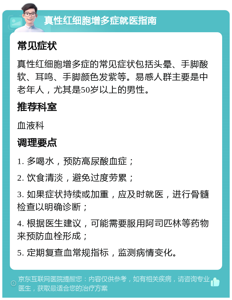 真性红细胞增多症就医指南 常见症状 真性红细胞增多症的常见症状包括头晕、手脚酸软、耳鸣、手脚颜色发紫等。易感人群主要是中老年人，尤其是50岁以上的男性。 推荐科室 血液科 调理要点 1. 多喝水，预防高尿酸血症； 2. 饮食清淡，避免过度劳累； 3. 如果症状持续或加重，应及时就医，进行骨髓检查以明确诊断； 4. 根据医生建议，可能需要服用阿司匹林等药物来预防血栓形成； 5. 定期复查血常规指标，监测病情变化。