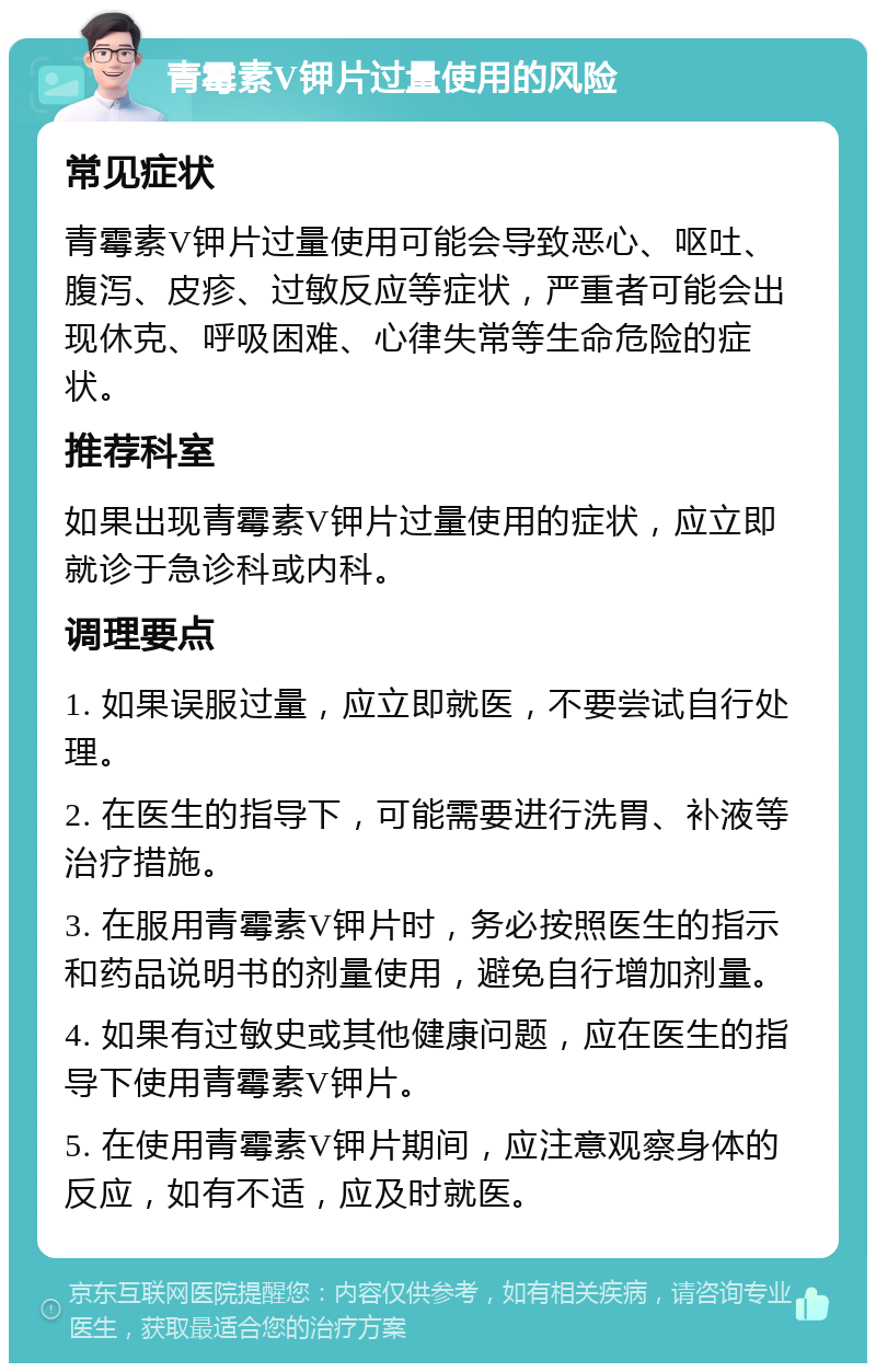 青霉素V钾片过量使用的风险 常见症状 青霉素V钾片过量使用可能会导致恶心、呕吐、腹泻、皮疹、过敏反应等症状，严重者可能会出现休克、呼吸困难、心律失常等生命危险的症状。 推荐科室 如果出现青霉素V钾片过量使用的症状，应立即就诊于急诊科或内科。 调理要点 1. 如果误服过量，应立即就医，不要尝试自行处理。 2. 在医生的指导下，可能需要进行洗胃、补液等治疗措施。 3. 在服用青霉素V钾片时，务必按照医生的指示和药品说明书的剂量使用，避免自行增加剂量。 4. 如果有过敏史或其他健康问题，应在医生的指导下使用青霉素V钾片。 5. 在使用青霉素V钾片期间，应注意观察身体的反应，如有不适，应及时就医。