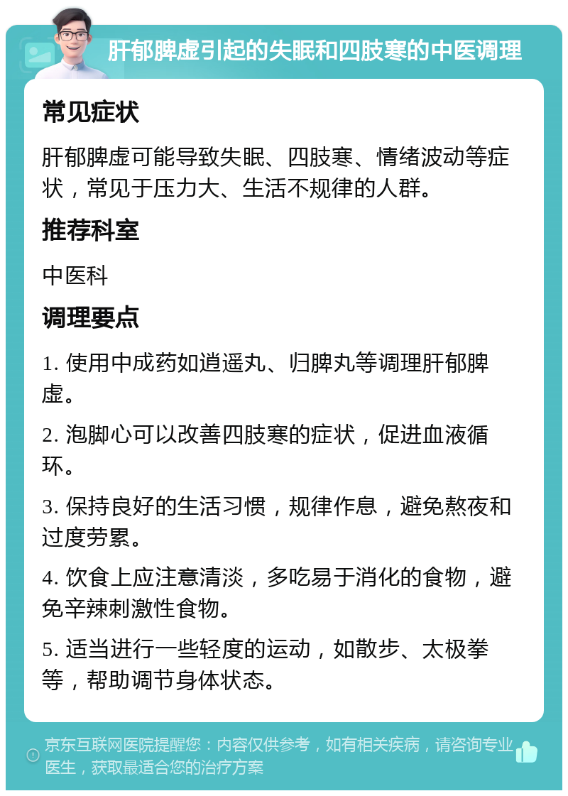 肝郁脾虚引起的失眠和四肢寒的中医调理 常见症状 肝郁脾虚可能导致失眠、四肢寒、情绪波动等症状，常见于压力大、生活不规律的人群。 推荐科室 中医科 调理要点 1. 使用中成药如逍遥丸、归脾丸等调理肝郁脾虚。 2. 泡脚心可以改善四肢寒的症状，促进血液循环。 3. 保持良好的生活习惯，规律作息，避免熬夜和过度劳累。 4. 饮食上应注意清淡，多吃易于消化的食物，避免辛辣刺激性食物。 5. 适当进行一些轻度的运动，如散步、太极拳等，帮助调节身体状态。