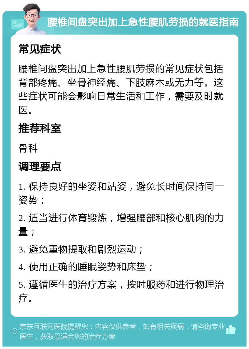 腰椎间盘突出加上急性腰肌劳损的就医指南 常见症状 腰椎间盘突出加上急性腰肌劳损的常见症状包括背部疼痛、坐骨神经痛、下肢麻木或无力等。这些症状可能会影响日常生活和工作，需要及时就医。 推荐科室 骨科 调理要点 1. 保持良好的坐姿和站姿，避免长时间保持同一姿势； 2. 适当进行体育锻炼，增强腰部和核心肌肉的力量； 3. 避免重物提取和剧烈运动； 4. 使用正确的睡眠姿势和床垫； 5. 遵循医生的治疗方案，按时服药和进行物理治疗。