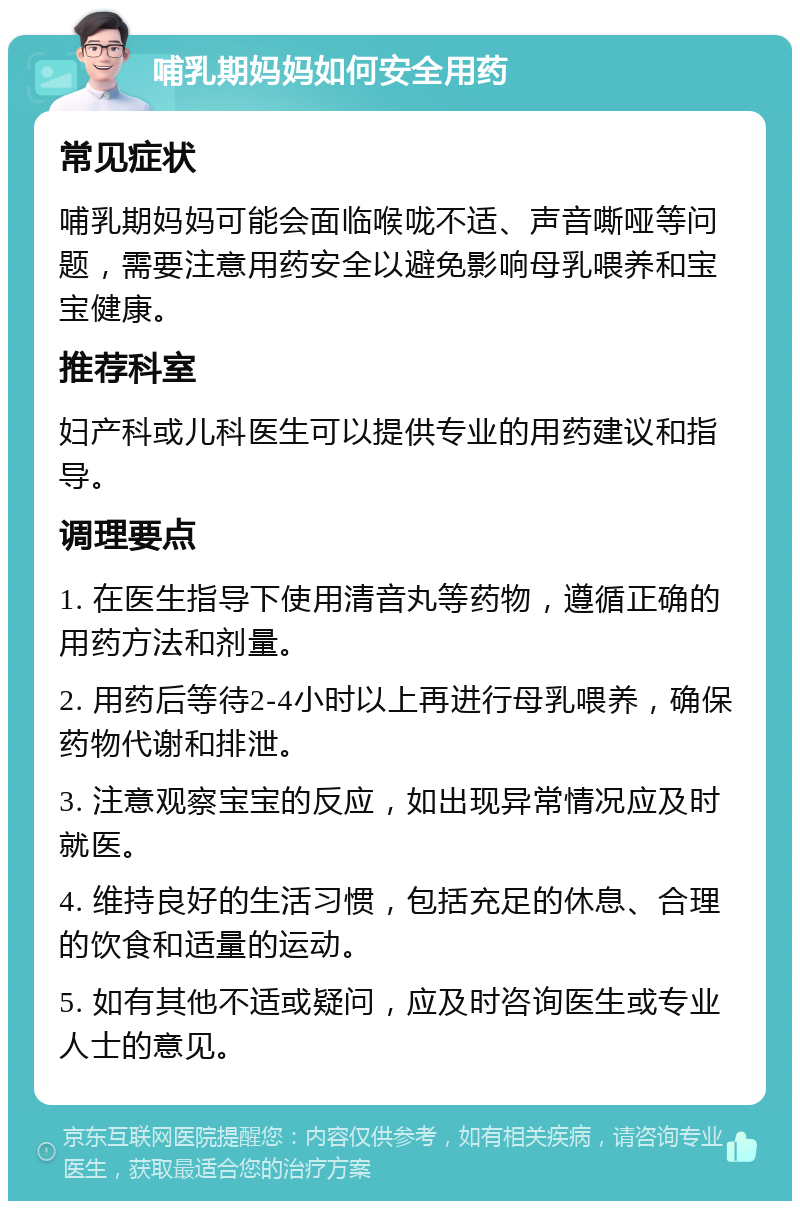 哺乳期妈妈如何安全用药 常见症状 哺乳期妈妈可能会面临喉咙不适、声音嘶哑等问题，需要注意用药安全以避免影响母乳喂养和宝宝健康。 推荐科室 妇产科或儿科医生可以提供专业的用药建议和指导。 调理要点 1. 在医生指导下使用清音丸等药物，遵循正确的用药方法和剂量。 2. 用药后等待2-4小时以上再进行母乳喂养，确保药物代谢和排泄。 3. 注意观察宝宝的反应，如出现异常情况应及时就医。 4. 维持良好的生活习惯，包括充足的休息、合理的饮食和适量的运动。 5. 如有其他不适或疑问，应及时咨询医生或专业人士的意见。