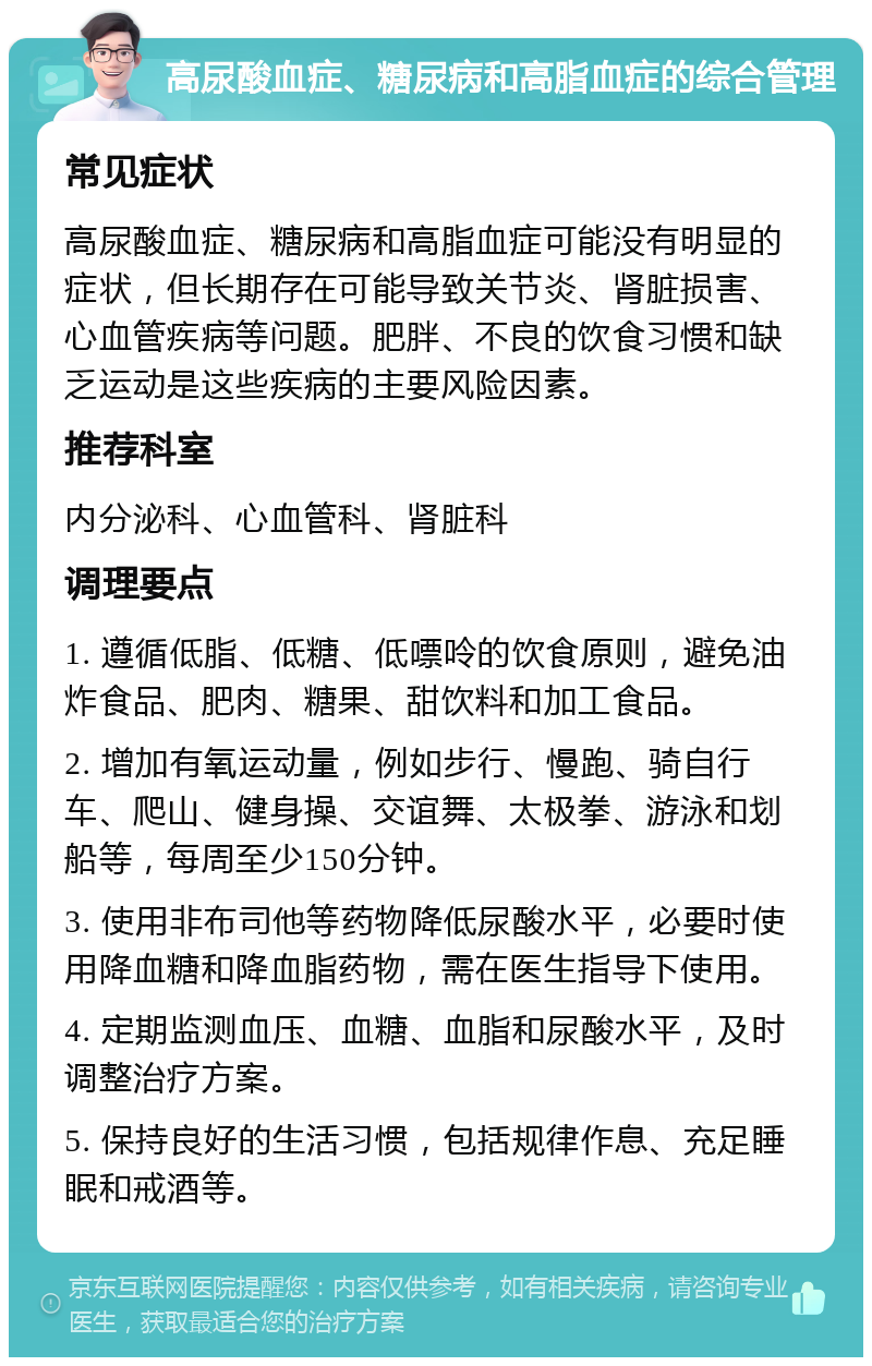 高尿酸血症、糖尿病和高脂血症的综合管理 常见症状 高尿酸血症、糖尿病和高脂血症可能没有明显的症状，但长期存在可能导致关节炎、肾脏损害、心血管疾病等问题。肥胖、不良的饮食习惯和缺乏运动是这些疾病的主要风险因素。 推荐科室 内分泌科、心血管科、肾脏科 调理要点 1. 遵循低脂、低糖、低嘌呤的饮食原则，避免油炸食品、肥肉、糖果、甜饮料和加工食品。 2. 增加有氧运动量，例如步行、慢跑、骑自行车、爬山、健身操、交谊舞、太极拳、游泳和划船等，每周至少150分钟。 3. 使用非布司他等药物降低尿酸水平，必要时使用降血糖和降血脂药物，需在医生指导下使用。 4. 定期监测血压、血糖、血脂和尿酸水平，及时调整治疗方案。 5. 保持良好的生活习惯，包括规律作息、充足睡眠和戒酒等。