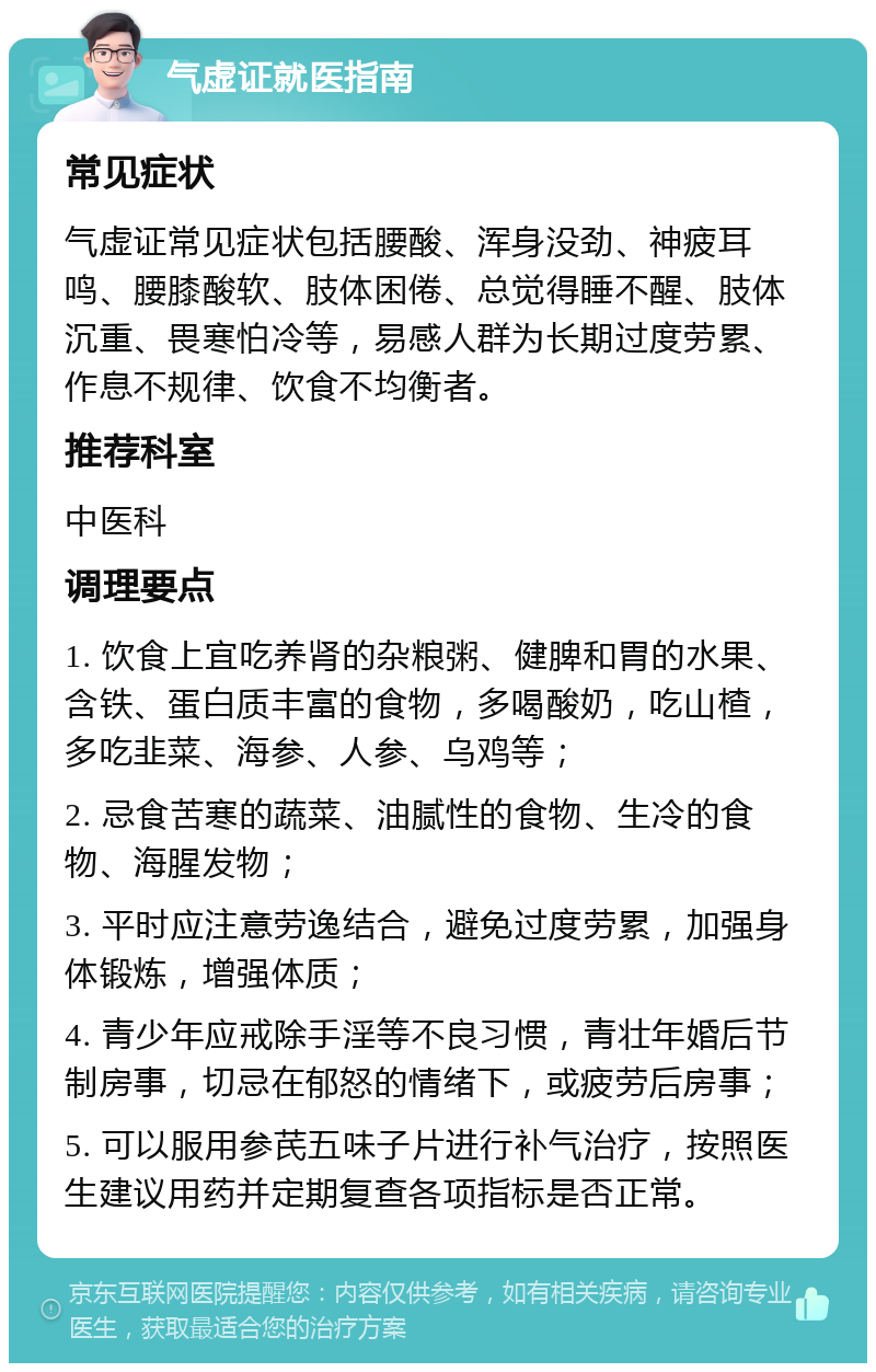 气虚证就医指南 常见症状 气虚证常见症状包括腰酸、浑身没劲、神疲耳鸣、腰膝酸软、肢体困倦、总觉得睡不醒、肢体沉重、畏寒怕冷等，易感人群为长期过度劳累、作息不规律、饮食不均衡者。 推荐科室 中医科 调理要点 1. 饮食上宜吃养肾的杂粮粥、健脾和胃的水果、含铁、蛋白质丰富的食物，多喝酸奶，吃山楂，多吃韭菜、海参、人参、乌鸡等； 2. 忌食苦寒的蔬菜、油腻性的食物、生冷的食物、海腥发物； 3. 平时应注意劳逸结合，避免过度劳累，加强身体锻炼，增强体质； 4. 青少年应戒除手淫等不良习惯，青壮年婚后节制房事，切忌在郁怒的情绪下，或疲劳后房事； 5. 可以服用参芪五味子片进行补气治疗，按照医生建议用药并定期复查各项指标是否正常。