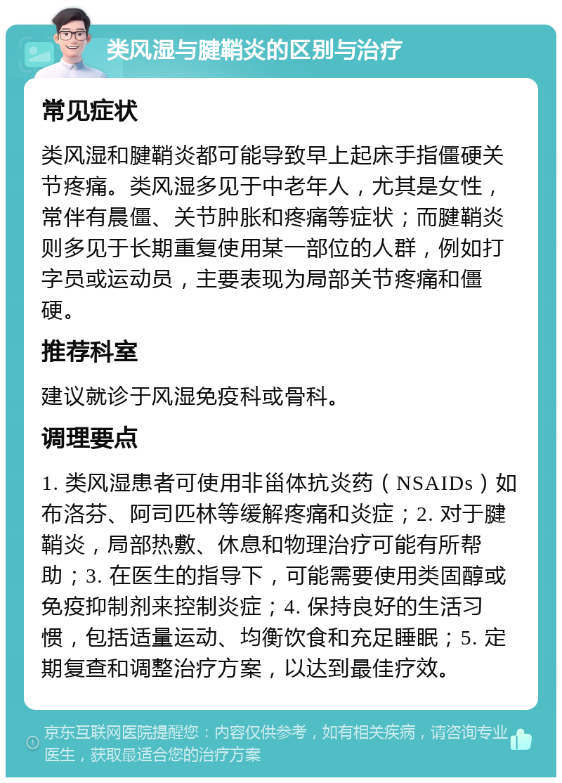 类风湿与腱鞘炎的区别与治疗 常见症状 类风湿和腱鞘炎都可能导致早上起床手指僵硬关节疼痛。类风湿多见于中老年人，尤其是女性，常伴有晨僵、关节肿胀和疼痛等症状；而腱鞘炎则多见于长期重复使用某一部位的人群，例如打字员或运动员，主要表现为局部关节疼痛和僵硬。 推荐科室 建议就诊于风湿免疫科或骨科。 调理要点 1. 类风湿患者可使用非甾体抗炎药（NSAIDs）如布洛芬、阿司匹林等缓解疼痛和炎症；2. 对于腱鞘炎，局部热敷、休息和物理治疗可能有所帮助；3. 在医生的指导下，可能需要使用类固醇或免疫抑制剂来控制炎症；4. 保持良好的生活习惯，包括适量运动、均衡饮食和充足睡眠；5. 定期复查和调整治疗方案，以达到最佳疗效。