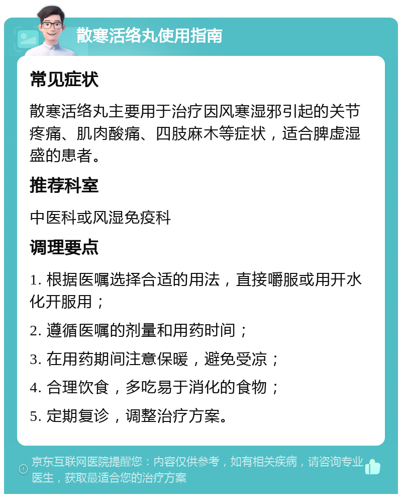 散寒活络丸使用指南 常见症状 散寒活络丸主要用于治疗因风寒湿邪引起的关节疼痛、肌肉酸痛、四肢麻木等症状，适合脾虚湿盛的患者。 推荐科室 中医科或风湿免疫科 调理要点 1. 根据医嘱选择合适的用法，直接嚼服或用开水化开服用； 2. 遵循医嘱的剂量和用药时间； 3. 在用药期间注意保暖，避免受凉； 4. 合理饮食，多吃易于消化的食物； 5. 定期复诊，调整治疗方案。