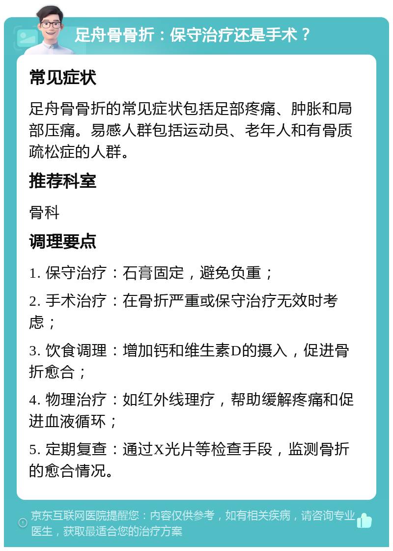 足舟骨骨折：保守治疗还是手术？ 常见症状 足舟骨骨折的常见症状包括足部疼痛、肿胀和局部压痛。易感人群包括运动员、老年人和有骨质疏松症的人群。 推荐科室 骨科 调理要点 1. 保守治疗：石膏固定，避免负重； 2. 手术治疗：在骨折严重或保守治疗无效时考虑； 3. 饮食调理：增加钙和维生素D的摄入，促进骨折愈合； 4. 物理治疗：如红外线理疗，帮助缓解疼痛和促进血液循环； 5. 定期复查：通过X光片等检查手段，监测骨折的愈合情况。