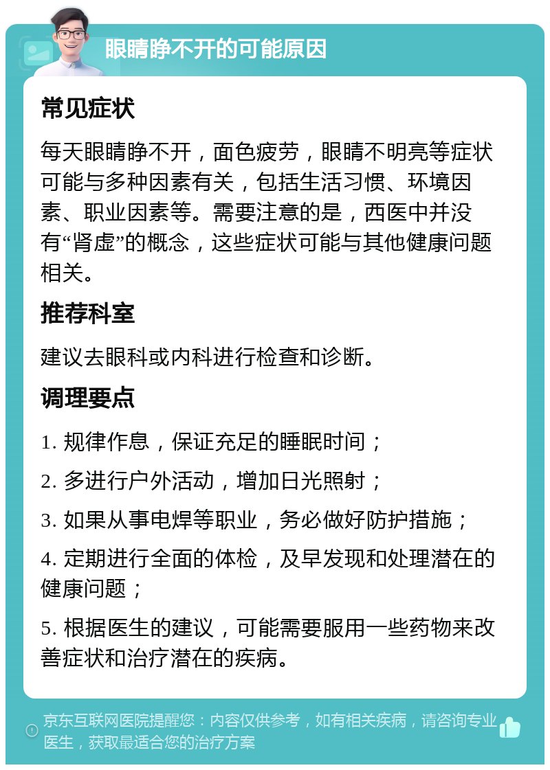 眼睛睁不开的可能原因 常见症状 每天眼睛睁不开，面色疲劳，眼睛不明亮等症状可能与多种因素有关，包括生活习惯、环境因素、职业因素等。需要注意的是，西医中并没有“肾虚”的概念，这些症状可能与其他健康问题相关。 推荐科室 建议去眼科或内科进行检查和诊断。 调理要点 1. 规律作息，保证充足的睡眠时间； 2. 多进行户外活动，增加日光照射； 3. 如果从事电焊等职业，务必做好防护措施； 4. 定期进行全面的体检，及早发现和处理潜在的健康问题； 5. 根据医生的建议，可能需要服用一些药物来改善症状和治疗潜在的疾病。