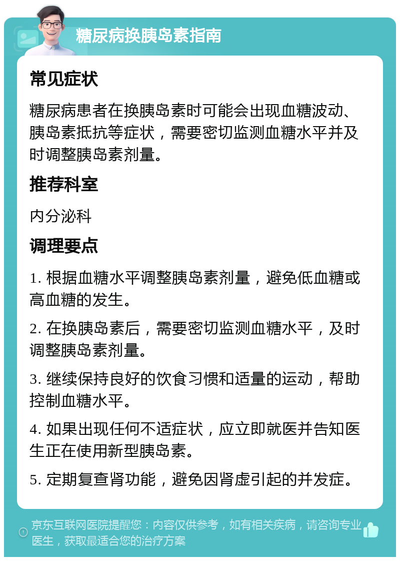 糖尿病换胰岛素指南 常见症状 糖尿病患者在换胰岛素时可能会出现血糖波动、胰岛素抵抗等症状，需要密切监测血糖水平并及时调整胰岛素剂量。 推荐科室 内分泌科 调理要点 1. 根据血糖水平调整胰岛素剂量，避免低血糖或高血糖的发生。 2. 在换胰岛素后，需要密切监测血糖水平，及时调整胰岛素剂量。 3. 继续保持良好的饮食习惯和适量的运动，帮助控制血糖水平。 4. 如果出现任何不适症状，应立即就医并告知医生正在使用新型胰岛素。 5. 定期复查肾功能，避免因肾虚引起的并发症。