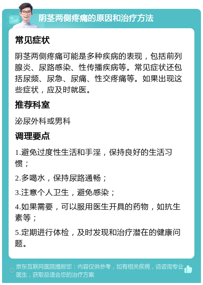 阴茎两侧疼痛的原因和治疗方法 常见症状 阴茎两侧疼痛可能是多种疾病的表现，包括前列腺炎、尿路感染、性传播疾病等。常见症状还包括尿频、尿急、尿痛、性交疼痛等。如果出现这些症状，应及时就医。 推荐科室 泌尿外科或男科 调理要点 1.避免过度性生活和手淫，保持良好的生活习惯； 2.多喝水，保持尿路通畅； 3.注意个人卫生，避免感染； 4.如果需要，可以服用医生开具的药物，如抗生素等； 5.定期进行体检，及时发现和治疗潜在的健康问题。